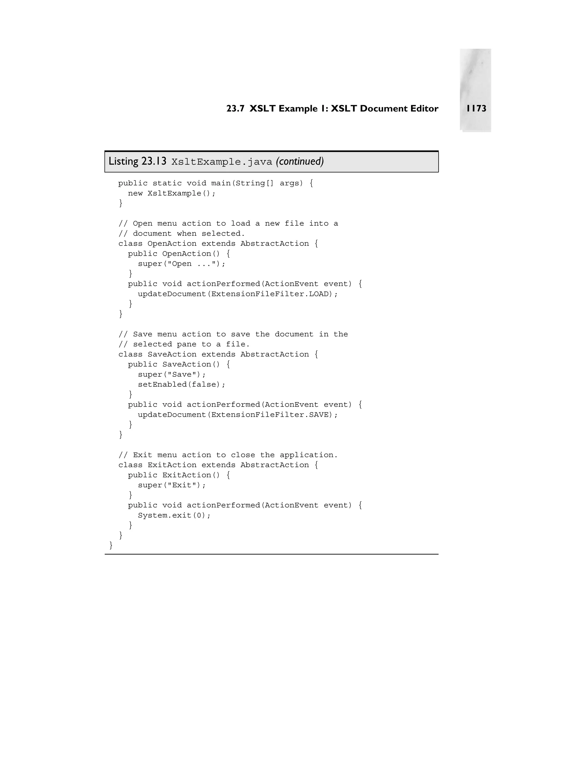 23.7 XSLT Example 1: XSLT Document Editor   1173




Listing 23.13 XsltExample.java (continued)
    public static void main(String[] args) {
      new XsltExample();
    }

    // Open menu action to load a new file into a
    // document when selected.
    class OpenAction extends AbstractAction {
      public OpenAction() {
        super("Open ...");
      }
      public void actionPerformed(ActionEvent event) {
        updateDocument(ExtensionFileFilter.LOAD);
      }
    }

    // Save menu action to save the document in the
    // selected pane to a file.
    class SaveAction extends AbstractAction {
      public SaveAction() {
        super("Save");
        setEnabled(false);
      }
      public void actionPerformed(ActionEvent event) {
        updateDocument(ExtensionFileFilter.SAVE);
      }
    }

    // Exit menu action to close the application.
    class ExitAction extends AbstractAction {
      public ExitAction() {
        super("Exit");
      }
      public void actionPerformed(ActionEvent event) {
        System.exit(0);
      }
    }
}
 
