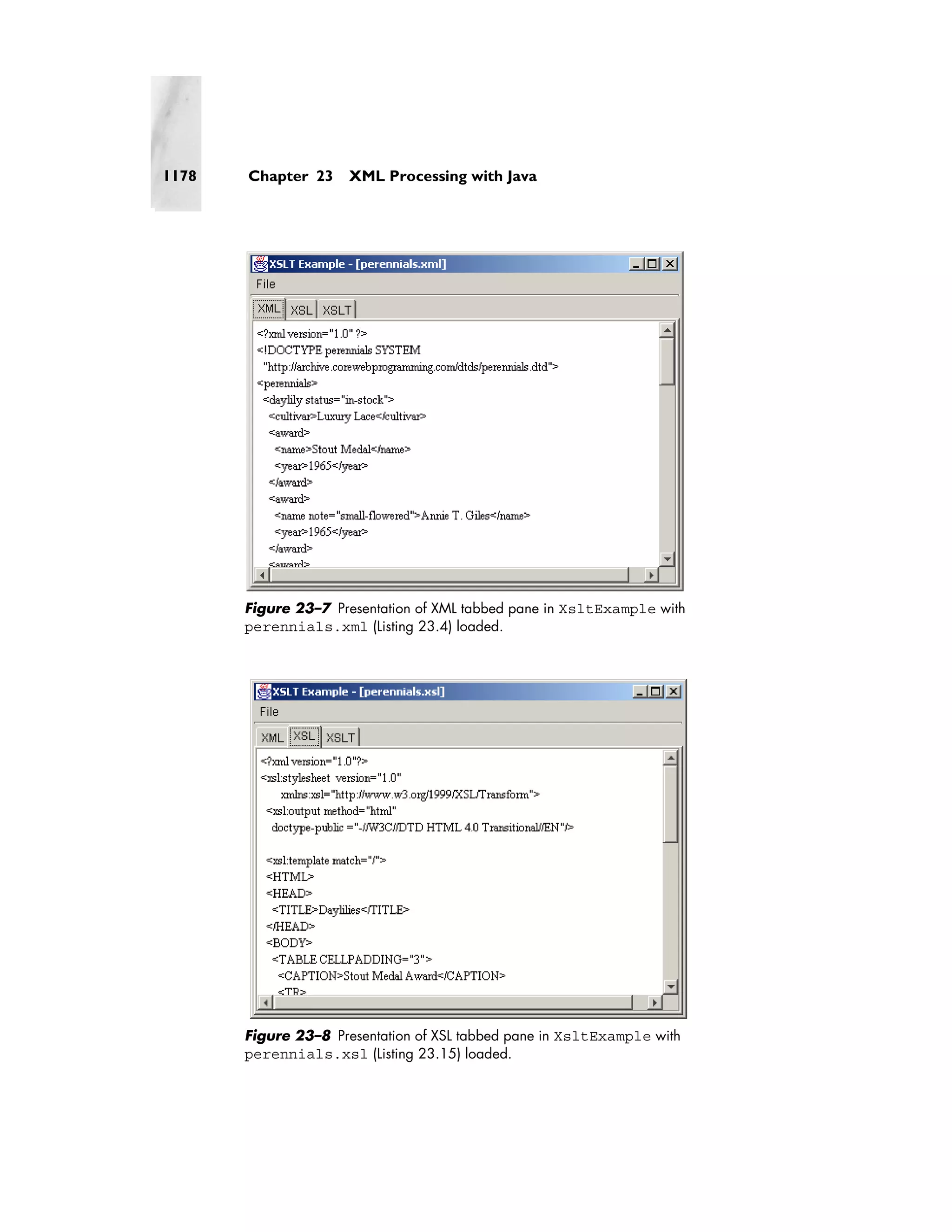 1178   Chapter 23     XML Processing with Java




       Figure 23–7 Presentation of XML tabbed pane in XsltExample with
       perennials.xml (Listing 23.4) loaded.




       Figure 23–8 Presentation of XSL tabbed pane in XsltExample with
       perennials.xsl (Listing 23.15) loaded.
 
