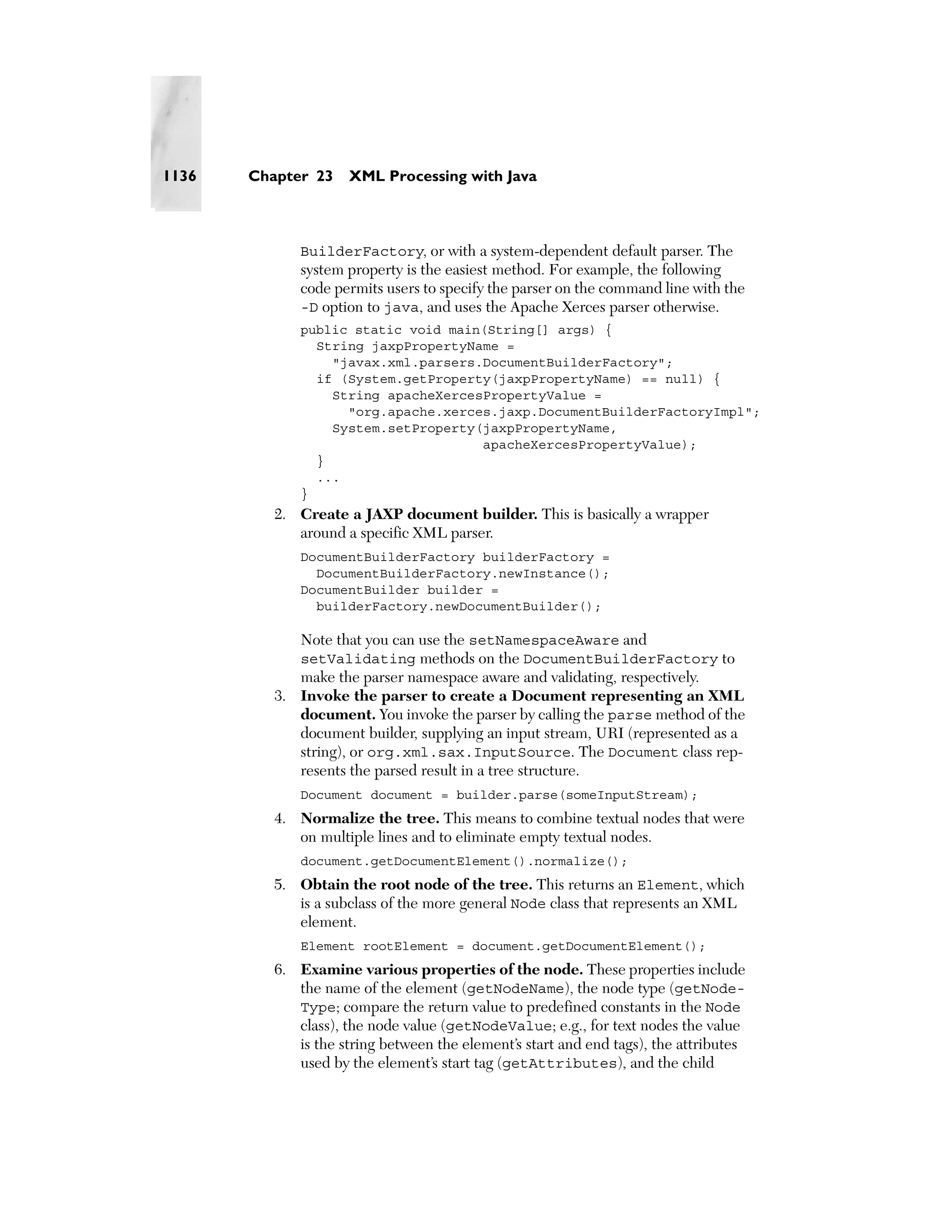 1136   Chapter 23    XML Processing with Java



              BuilderFactory, or with a system-dependent default parser. The
              system property is the easiest method. For example, the following
              code permits users to specify the parser on the command line with the
              -D option to java, and uses the Apache Xerces parser otherwise.
              public static void main(String[] args) {
                String jaxpPropertyName =
                  "javax.xml.parsers.DocumentBuilderFactory";
                if (System.getProperty(jaxpPropertyName) == null) {
                  String apacheXercesPropertyValue =
                    "org.apache.xerces.jaxp.DocumentBuilderFactoryImpl";
                  System.setProperty(jaxpPropertyName,
                                     apacheXercesPropertyValue);
                }
                ...
              }
          2. Create a JAXP document builder. This is basically a wrapper
             around a specific XML parser.
              DocumentBuilderFactory builderFactory =
                DocumentBuilderFactory.newInstance();
              DocumentBuilder builder =
                builderFactory.newDocumentBuilder();

             Note that you can use the setNamespaceAware and
             setValidating methods on the DocumentBuilderFactory to
             make the parser namespace aware and validating, respectively.
          3. Invoke the parser to create a Document representing an XML
             document. You invoke the parser by calling the parse method of the
             document builder, supplying an input stream, URI (represented as a
             string), or org.xml.sax.InputSource. The Document class rep-
             resents the parsed result in a tree structure.
              Document document = builder.parse(someInputStream);
          4. Normalize the tree. This means to combine textual nodes that were
             on multiple lines and to eliminate empty textual nodes.
              document.getDocumentElement().normalize();
          5. Obtain the root node of the tree. This returns an Element, which
             is a subclass of the more general Node class that represents an XML
             element.
              Element rootElement = document.getDocumentElement();
          6. Examine various properties of the node. These properties include
             the name of the element (getNodeName), the node type (getNode-
             Type; compare the return value to predefined constants in the Node
             class), the node value (getNodeValue; e.g., for text nodes the value
             is the string between the element’s start and end tags), the attributes
             used by the element’s start tag (getAttributes), and the child
 
