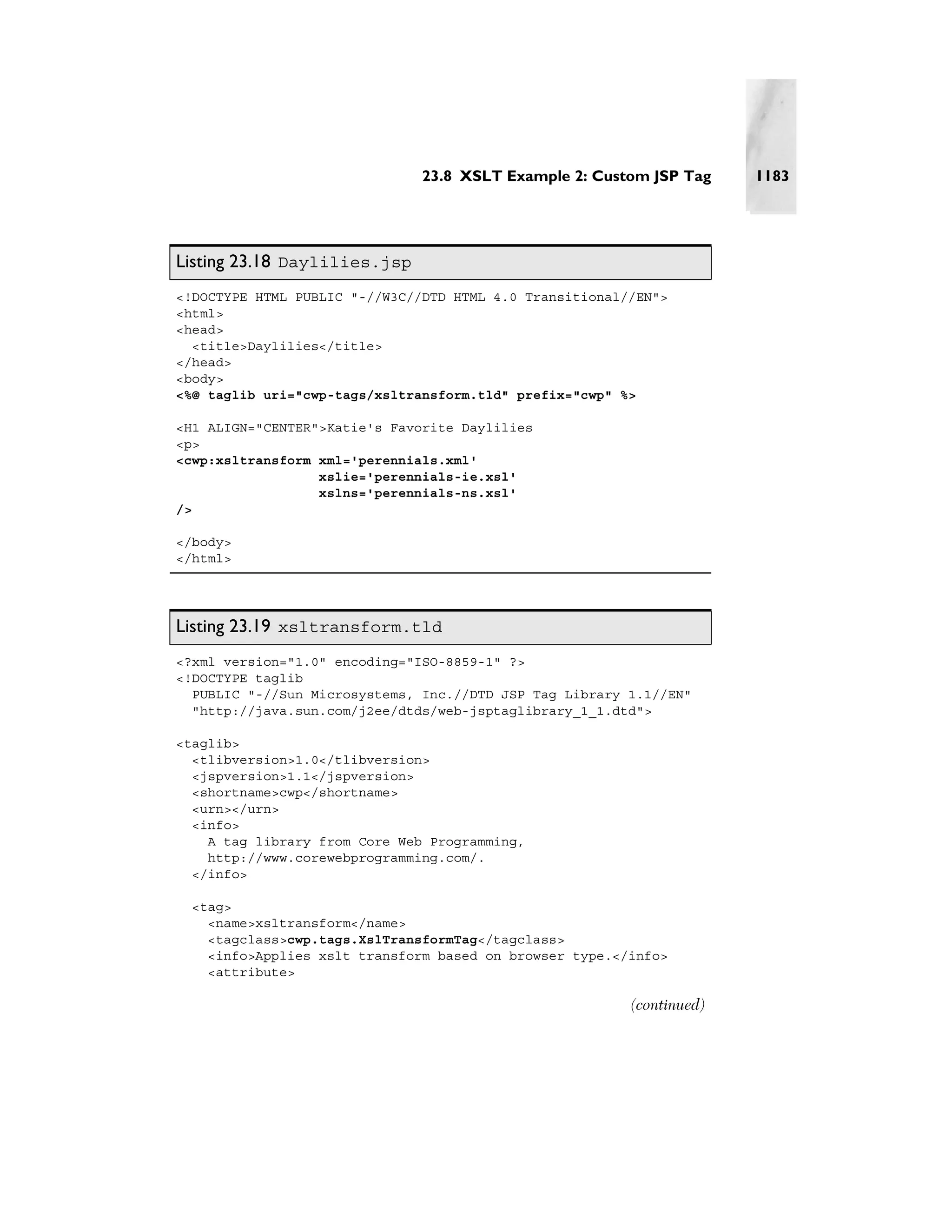 23.8 XSLT Example 2: Custom JSP Tag     1183




Listing 23.18 Daylilies.jsp
<!DOCTYPE HTML PUBLIC "-//W3C//DTD HTML 4.0 Transitional//EN">
<html>
<head>
  <title>Daylilies</title>
</head>
<body>
<%@ taglib uri="cwp-tags/xsltransform.tld" prefix="cwp" %>

<H1 ALIGN="CENTER">Katie's Favorite Daylilies
<p>
<cwp:xsltransform xml='perennials.xml'
                  xslie='perennials-ie.xsl'
                  xslns='perennials-ns.xsl'
/>

</body>
</html>




Listing 23.19 xsltransform.tld
<?xml version="1.0" encoding="ISO-8859-1" ?>
<!DOCTYPE taglib
  PUBLIC "-//Sun Microsystems, Inc.//DTD JSP Tag Library 1.1//EN"
  "http://java.sun.com/j2ee/dtds/web-jsptaglibrary_1_1.dtd">

<taglib>
  <tlibversion>1.0</tlibversion>
  <jspversion>1.1</jspversion>
  <shortname>cwp</shortname>
  <urn></urn>
  <info>
    A tag library from Core Web Programming,
    http://www.corewebprogramming.com/.
  </info>

  <tag>
    <name>xsltransform</name>
    <tagclass>cwp.tags.XslTransformTag</tagclass>
    <info>Applies xslt transform based on browser type.</info>
    <attribute>

                                                         (continued)
 