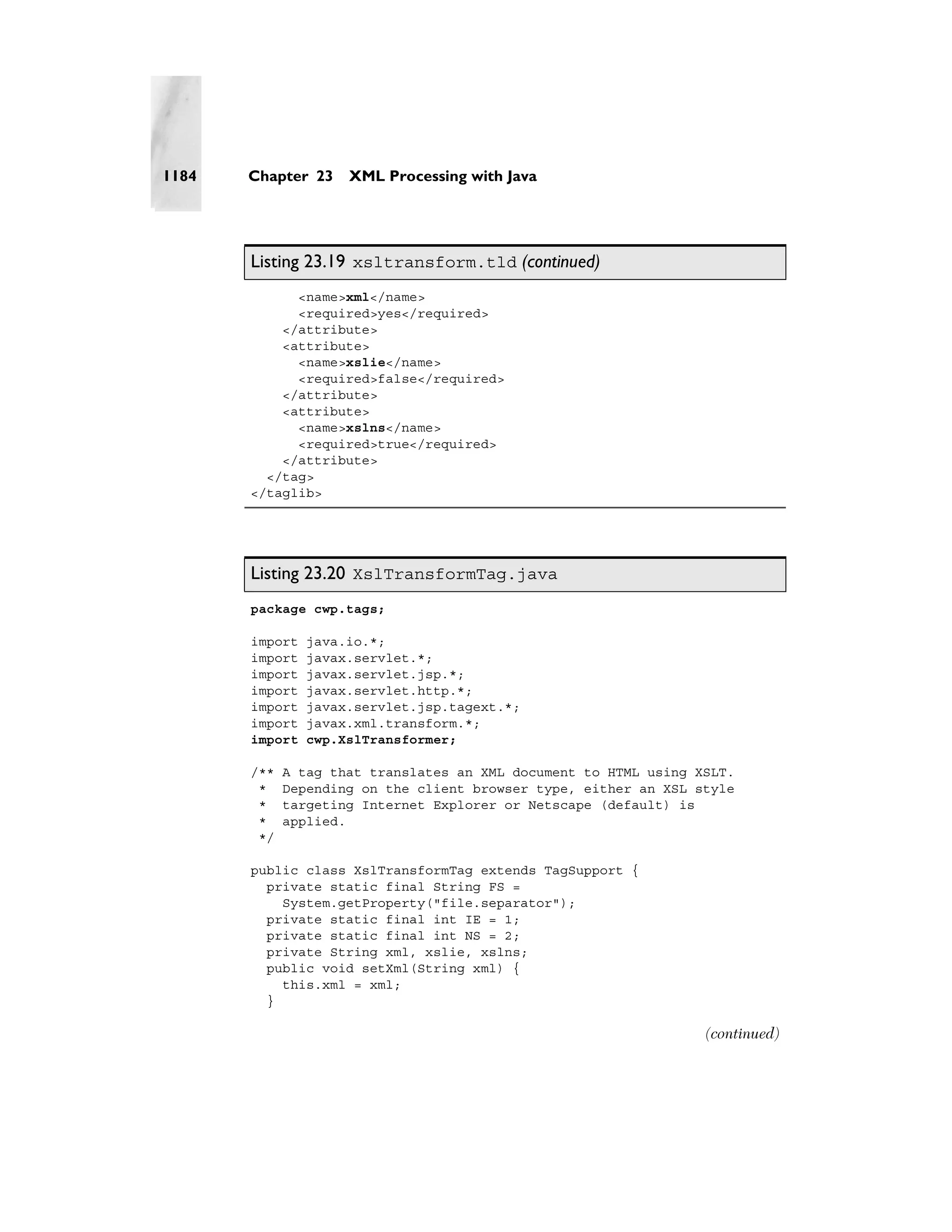 1184   Chapter 23    XML Processing with Java




       Listing 23.19 xsltransform.tld (continued)
             <name>xml</name>
             <required>yes</required>
           </attribute>
           <attribute>
             <name>xslie</name>
             <required>false</required>
           </attribute>
           <attribute>
             <name>xslns</name>
             <required>true</required>
           </attribute>
         </tag>
       </taglib>




       Listing 23.20 XslTransformTag.java
       package cwp.tags;

       import   java.io.*;
       import   javax.servlet.*;
       import   javax.servlet.jsp.*;
       import   javax.servlet.http.*;
       import   javax.servlet.jsp.tagext.*;
       import   javax.xml.transform.*;
       import   cwp.XslTransformer;

       /**   A tag that translates an XML document to HTML using XSLT.
        *    Depending on the client browser type, either an XSL style
        *    targeting Internet Explorer or Netscape (default) is
        *    applied.
        */

       public class XslTransformTag extends TagSupport {
         private static final String FS =
           System.getProperty("file.separator");
         private static final int IE = 1;
         private static final int NS = 2;
         private String xml, xslie, xslns;
         public void setXml(String xml) {
           this.xml = xml;
         }

                                                                  (continued)
 