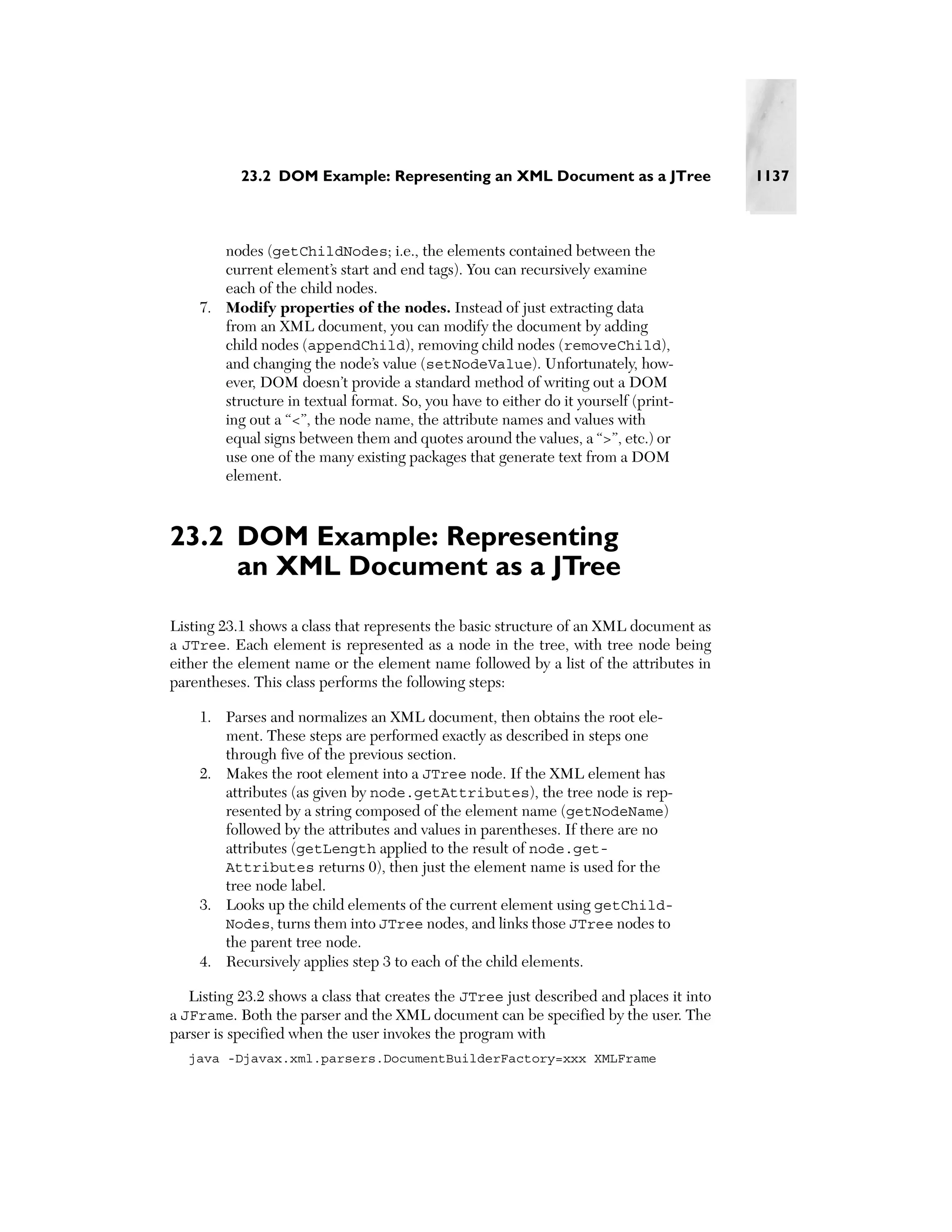23.2 DOM Example: Representing an XML Document as a JTree                     1137



       nodes (getChildNodes; i.e., the elements contained between the
       current element’s start and end tags). You can recursively examine
       each of the child nodes.
    7. Modify properties of the nodes. Instead of just extracting data
       from an XML document, you can modify the document by adding
       child nodes (appendChild), removing child nodes (removeChild),
       and changing the node’s value (setNodeValue). Unfortunately, how-
       ever, DOM doesn’t provide a standard method of writing out a DOM
       structure in textual format. So, you have to either do it yourself (print-
       ing out a “<”, the node name, the attribute names and values with
       equal signs between them and quotes around the values, a “>”, etc.) or
       use one of the many existing packages that generate text from a DOM
       element.



23.2 DOM Example: Representing
     an XML Document as a JTree
Listing 23.1 shows a class that represents the basic structure of an XML document as
a JTree. Each element is represented as a node in the tree, with tree node being
either the element name or the element name followed by a list of the attributes in
parentheses. This class performs the following steps:

    1. Parses and normalizes an XML document, then obtains the root ele-
       ment. These steps are performed exactly as described in steps one
       through five of the previous section.
    2. Makes the root element into a JTree node. If the XML element has
       attributes (as given by node.getAttributes), the tree node is rep-
       resented by a string composed of the element name (getNodeName)
       followed by the attributes and values in parentheses. If there are no
       attributes (getLength applied to the result of node.get-
       Attributes returns 0), then just the element name is used for the
       tree node label.
    3. Looks up the child elements of the current element using getChild-
       Nodes, turns them into JTree nodes, and links those JTree nodes to
       the parent tree node.
    4. Recursively applies step 3 to each of the child elements.

   Listing 23.2 shows a class that creates the JTree just described and places it into
a JFrame. Both the parser and the XML document can be specified by the user. The
parser is specified when the user invokes the program with
  java -Djavax.xml.parsers.DocumentBuilderFactory=xxx XMLFrame
 