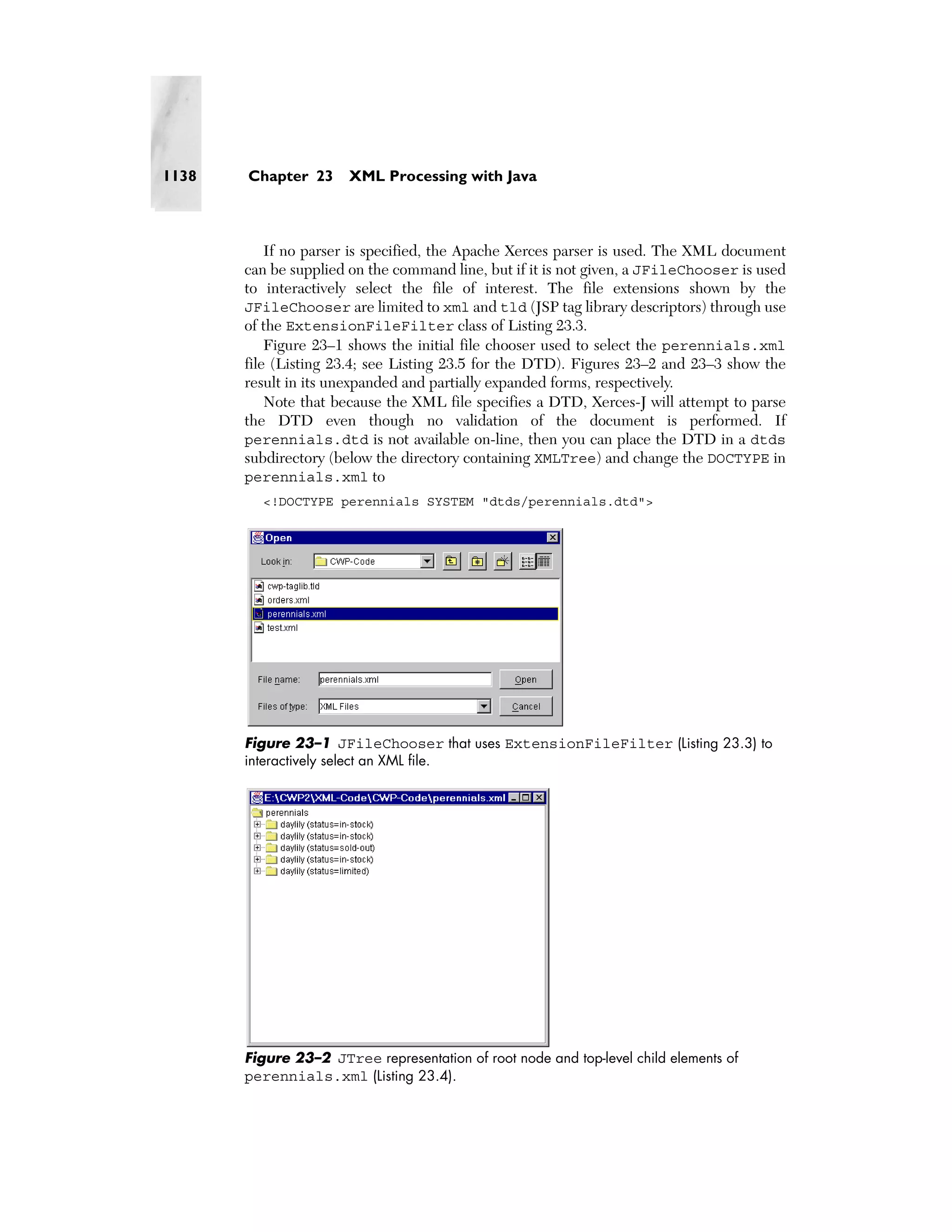 1138   Chapter 23      XML Processing with Java



           If no parser is specified, the Apache Xerces parser is used. The XML document
       can be supplied on the command line, but if it is not given, a JFileChooser is used
       to interactively select the file of interest. The file extensions shown by the
       JFileChooser are limited to xml and tld (JSP tag library descriptors) through use
       of the ExtensionFileFilter class of Listing 23.3.
           Figure 23–1 shows the initial file chooser used to select the perennials.xml
       file (Listing 23.4; see Listing 23.5 for the DTD). Figures 23–2 and 23–3 show the
       result in its unexpanded and partially expanded forms, respectively.
           Note that because the XML file specifies a DTD, Xerces-J will attempt to parse
       the DTD even though no validation of the document is performed. If
       perennials.dtd is not available on-line, then you can place the DTD in a dtds
       subdirectory (below the directory containing XMLTree) and change the DOCTYPE in
       perennials.xml to
         <!DOCTYPE perennials SYSTEM "dtds/perennials.dtd">




       Figure 23–1 JFileChooser that uses ExtensionFileFilter (Listing 23.3) to
       interactively select an XML file.




       Figure 23–2 JTree representation of root node and top-level child elements of
       perennials.xml (Listing 23.4).
 