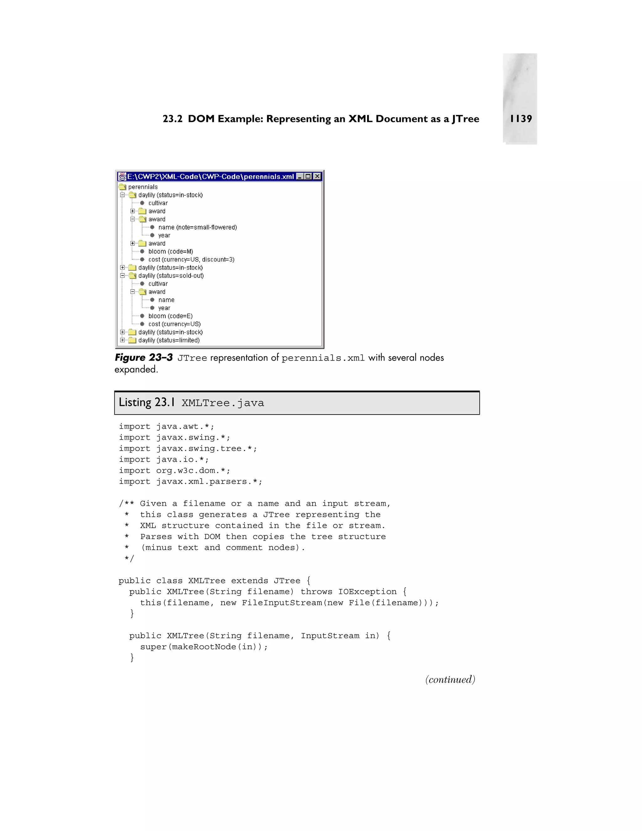 23.2 DOM Example: Representing an XML Document as a JTree            1139




Figure 23–3 JTree representation of perennials.xml with several nodes
expanded.


Listing 23.1 XMLTree.java
import   java.awt.*;
import   javax.swing.*;
import   javax.swing.tree.*;
import   java.io.*;
import   org.w3c.dom.*;
import   javax.xml.parsers.*;

/**   Given a filename or a name and an input stream,
 *    this class generates a JTree representing the
 *    XML structure contained in the file or stream.
 *    Parses with DOM then copies the tree structure
 *    (minus text and comment nodes).
 */

public class XMLTree extends JTree {
  public XMLTree(String filename) throws IOException {
    this(filename, new FileInputStream(new File(filename)));
  }

   public XMLTree(String filename, InputStream in) {
     super(makeRootNode(in));
   }

                                                                 (continued)
 