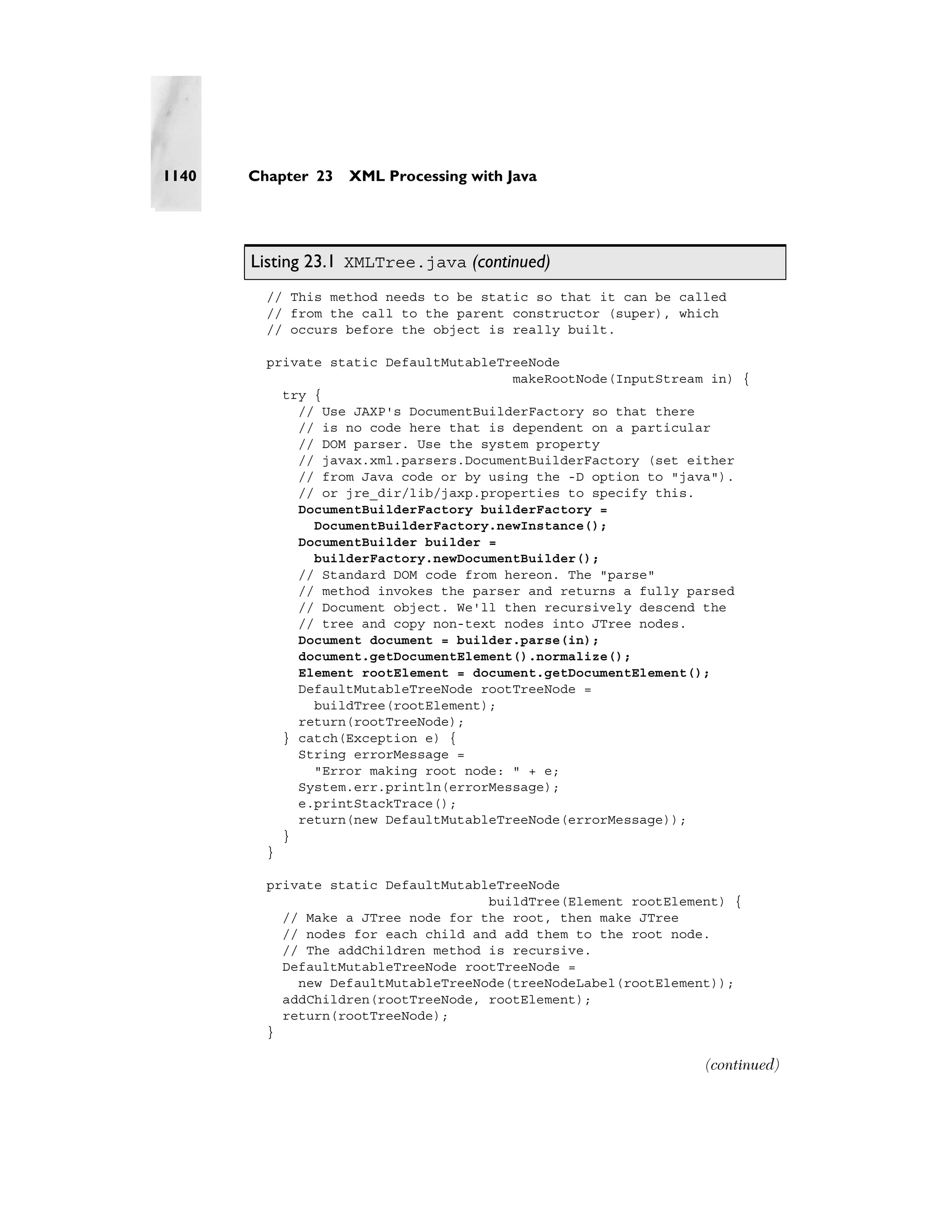 1140   Chapter 23   XML Processing with Java




       Listing 23.1 XMLTree.java (continued)
         // This method needs to be static so that it can be called
         // from the call to the parent constructor (super), which
         // occurs before the object is really built.

         private static DefaultMutableTreeNode
                                        makeRootNode(InputStream in) {
           try {
             // Use JAXP's DocumentBuilderFactory so that there
             // is no code here that is dependent on a particular
             // DOM parser. Use the system property
             // javax.xml.parsers.DocumentBuilderFactory (set either
             // from Java code or by using the -D option to "java").
             // or jre_dir/lib/jaxp.properties to specify this.
             DocumentBuilderFactory builderFactory =
               DocumentBuilderFactory.newInstance();
             DocumentBuilder builder =
               builderFactory.newDocumentBuilder();
             // Standard DOM code from hereon. The "parse"
             // method invokes the parser and returns a fully parsed
             // Document object. We'll then recursively descend the
             // tree and copy non-text nodes into JTree nodes.
             Document document = builder.parse(in);
             document.getDocumentElement().normalize();
             Element rootElement = document.getDocumentElement();
             DefaultMutableTreeNode rootTreeNode =
               buildTree(rootElement);
             return(rootTreeNode);
           } catch(Exception e) {
             String errorMessage =
               "Error making root node: " + e;
             System.err.println(errorMessage);
             e.printStackTrace();
             return(new DefaultMutableTreeNode(errorMessage));
           }
         }

         private static DefaultMutableTreeNode
                                     buildTree(Element rootElement) {
           // Make a JTree node for the root, then make JTree
           // nodes for each child and add them to the root node.
           // The addChildren method is recursive.
           DefaultMutableTreeNode rootTreeNode =
             new DefaultMutableTreeNode(treeNodeLabel(rootElement));
           addChildren(rootTreeNode, rootElement);
           return(rootTreeNode);
         }

                                                                (continued)
 
