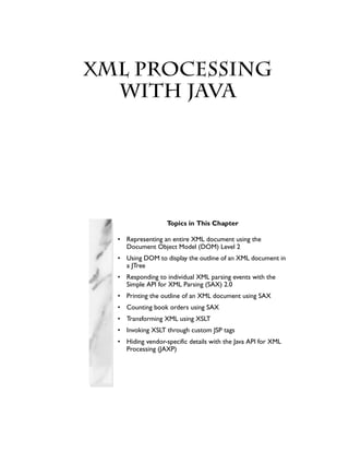 XML Processing
Chapter with Java




                    Topics in This Chapter

   • Representing an entire XML document using the
     Document Object Model (DOM) Level 2
   • Using DOM to display the outline of an XML document in
     a JTree
   • Responding to individual XML parsing events with the
     Simple API for XML Parsing (SAX) 2.0
   • Printing the outline of an XML document using SAX
   • Counting book orders using SAX
   • Transforming XML using XSLT
   • Invoking XSLT through custom JSP tags
   • Hiding vendor-specific details with the Java API for XML
     Processing (JAXP)
 
