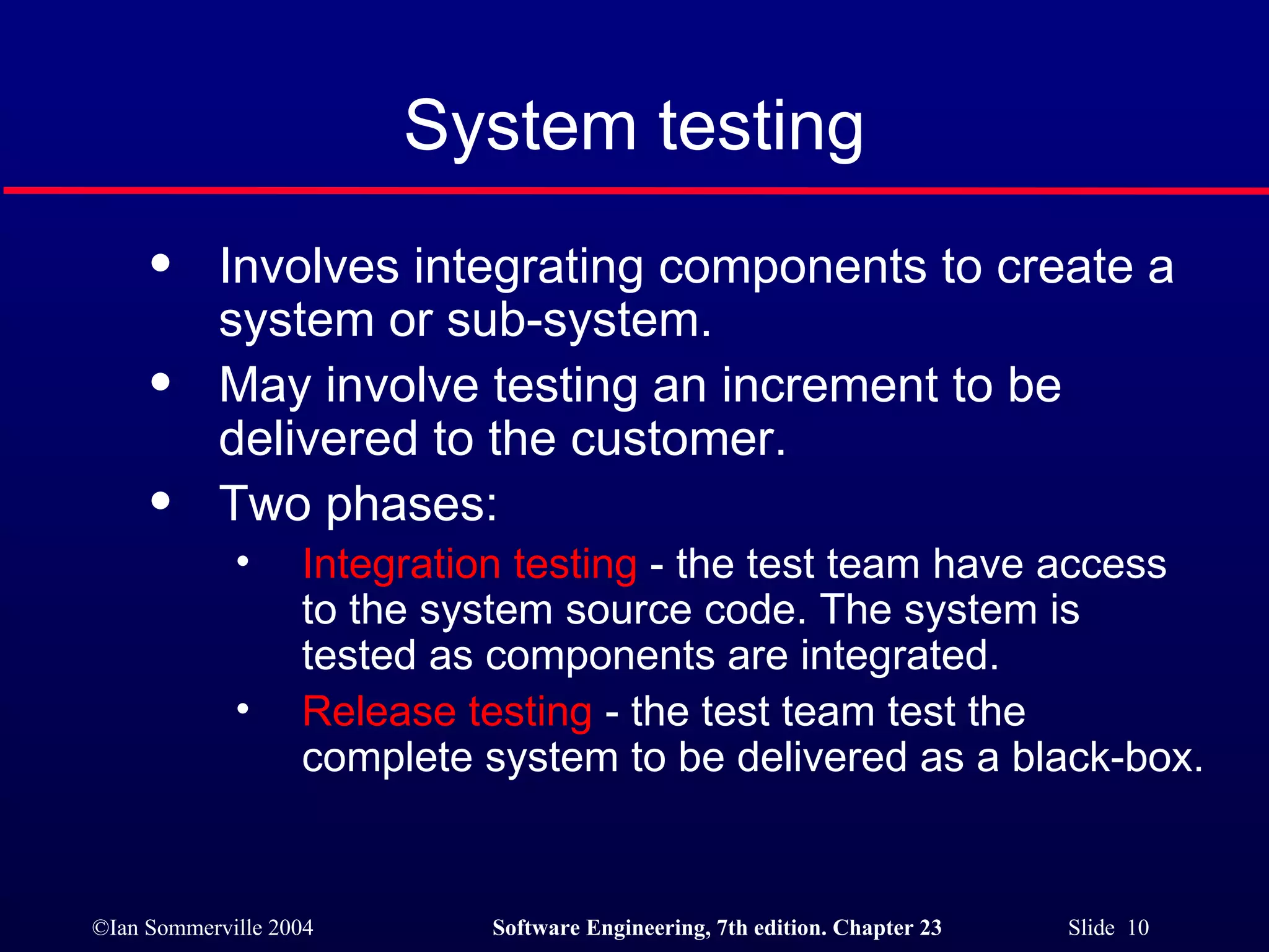 System testing Involves integrating components to create a system or sub-system. May involve testing an increment to be delivered to the customer. Two phases: Integration testing  - the test team have access to the system source code. The system is tested as components are integrated. Release testing  - the test team test the complete system to be delivered as a black-box. 