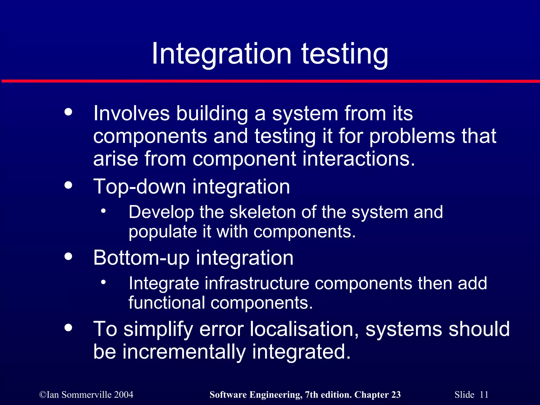 Integration testing Involves building a system from its components and testing it for problems that arise from component interactions. Top-down integration Develop the skeleton of the system and populate it with components. Bottom-up integration Integrate infrastructure components then add functional components. To simplify error localisation, systems should be incrementally integrated. 
