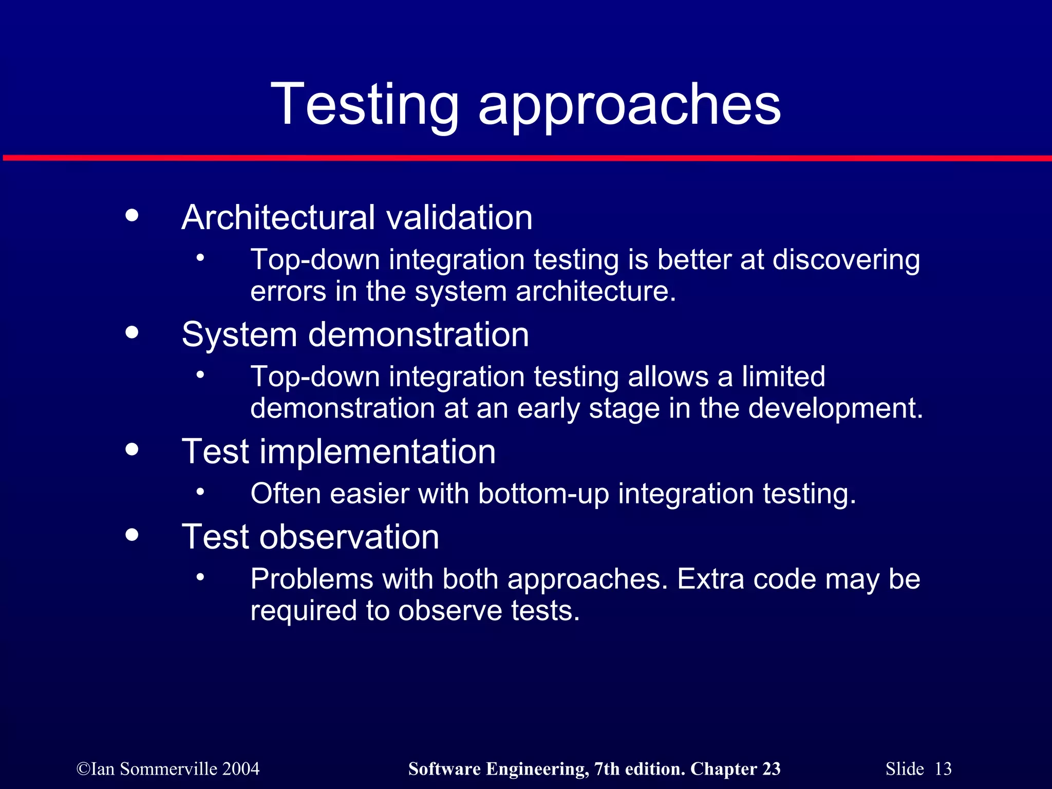 Testing approaches Architectural validation Top-down integration testing is better at discovering errors in the system architecture. System demonstration Top-down integration testing allows a limited demonstration at an early stage in the development. Test implementation Often easier with bottom-up integration testing. Test observation Problems with both approaches. Extra code may be required to observe tests. 