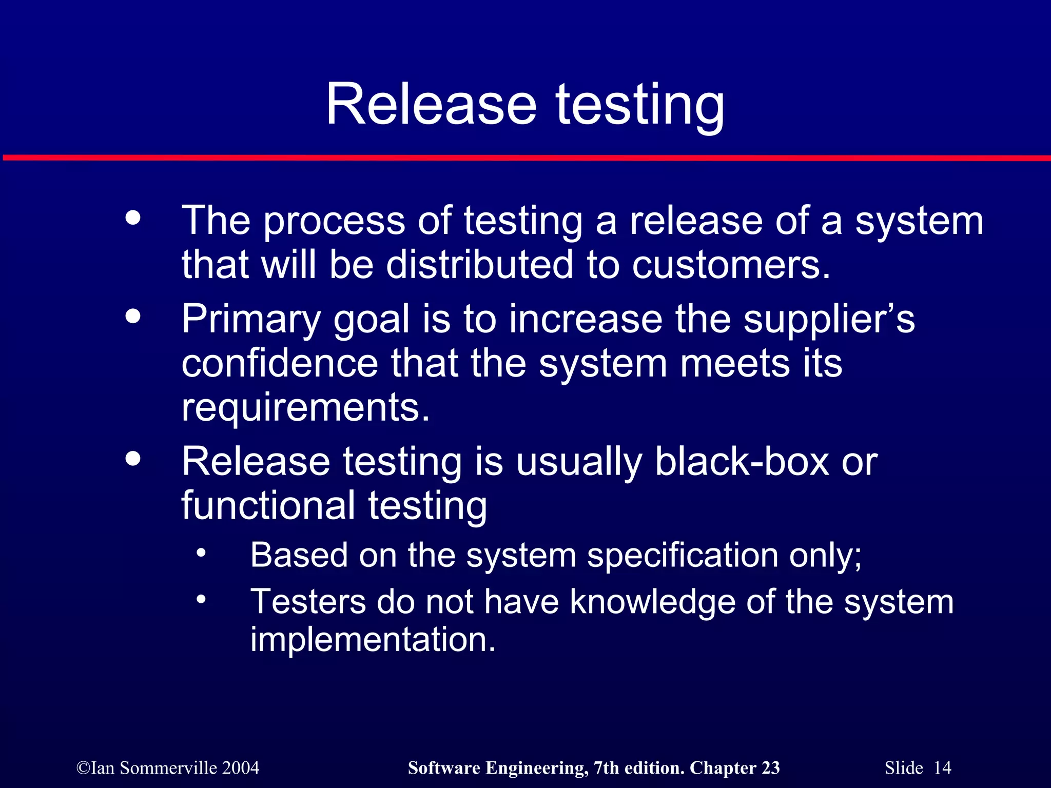 Release testing The process of testing a release of a system that will be distributed to customers. Primary goal is to increase the supplier’s confidence that the system meets its requirements. Release testing is usually black-box or functional testing Based on the system specification only; Testers do not have knowledge of the system implementation. 