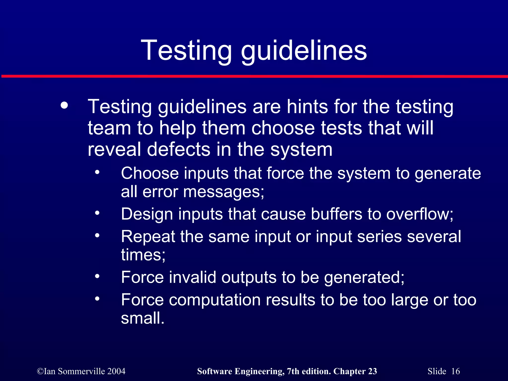 Testing guidelines Testing guidelines are hints for the testing team to help them choose tests that will reveal defects in the system Choose inputs that force the system to generate all error messages; Design inputs that cause buffers to overflow; Repeat the same input or input series several times; Force invalid outputs to be generated; Force computation results to be too large or too small. 