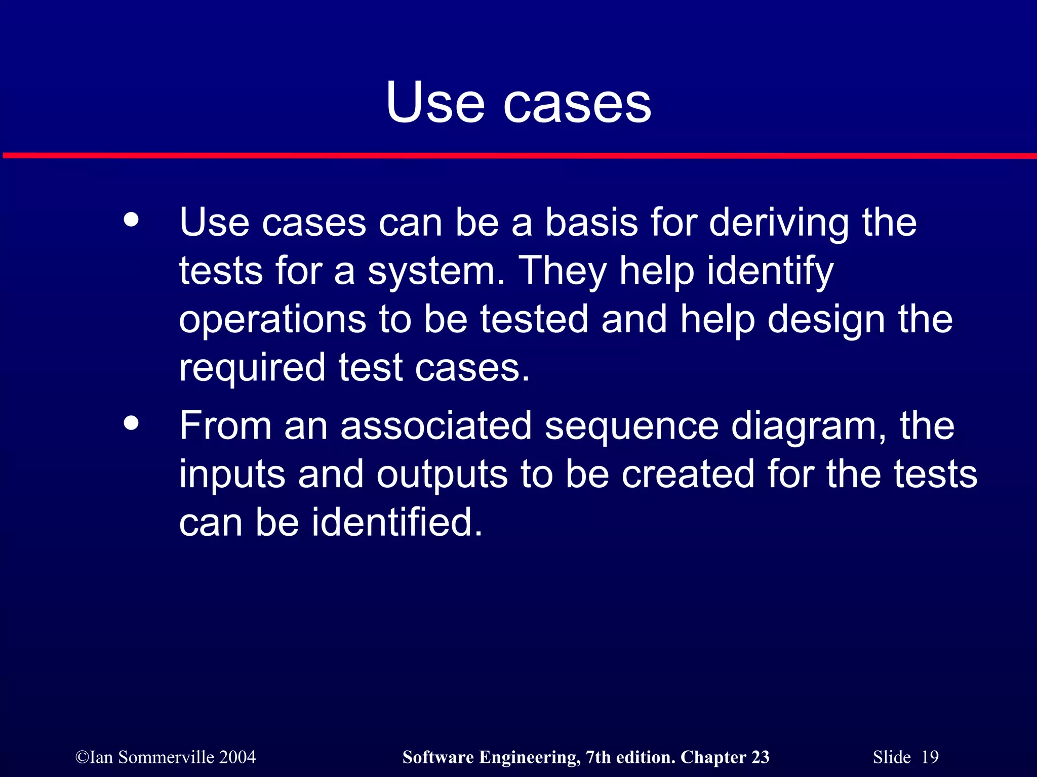 Use cases Use cases can be a basis for deriving the tests for a system. They help identify operations to be tested and help design the required test cases. From an associated sequence diagram, the inputs and outputs to be created for the tests can be identified. 