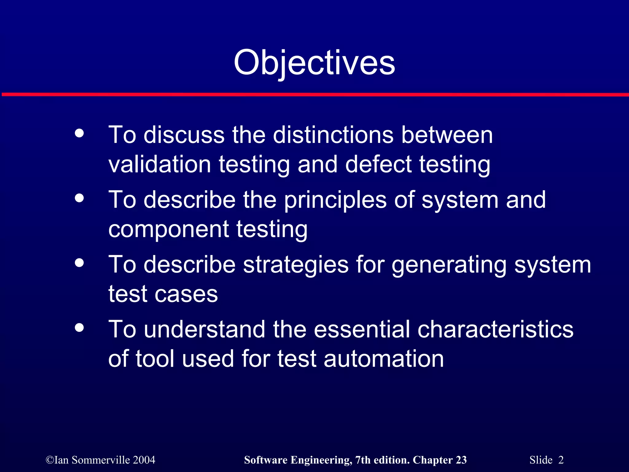 Objectives To discuss the distinctions between validation testing and defect testing To describe the principles of system and component testing To describe strategies for generating system test cases To understand the essential characteristics of tool used for test automation 