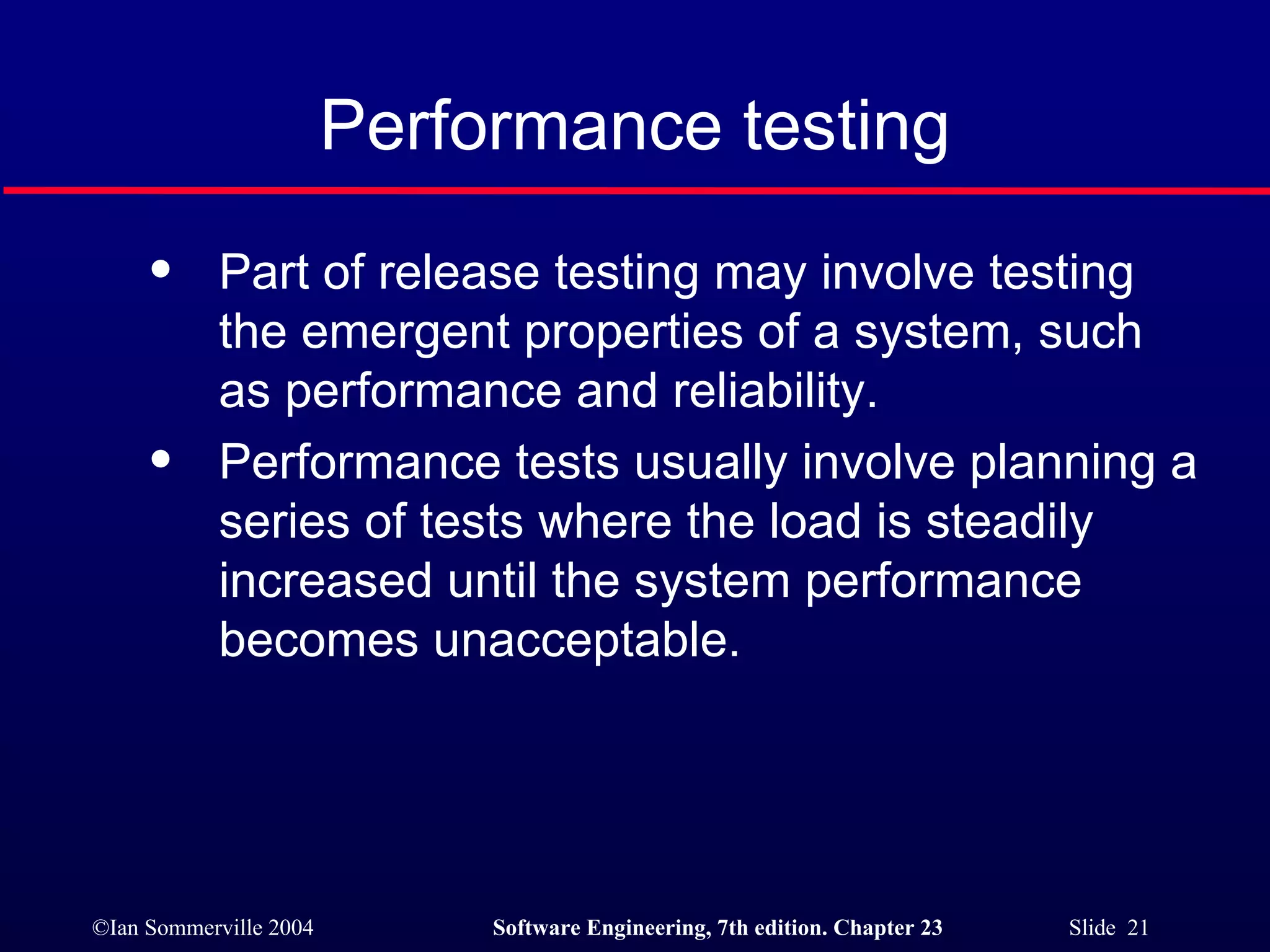 Performance testing Part of release testing may involve testing the emergent properties of a system, such as performance and reliability. Performance tests usually involve planning a series of tests where the load is steadily increased until the system performance becomes unacceptable. 