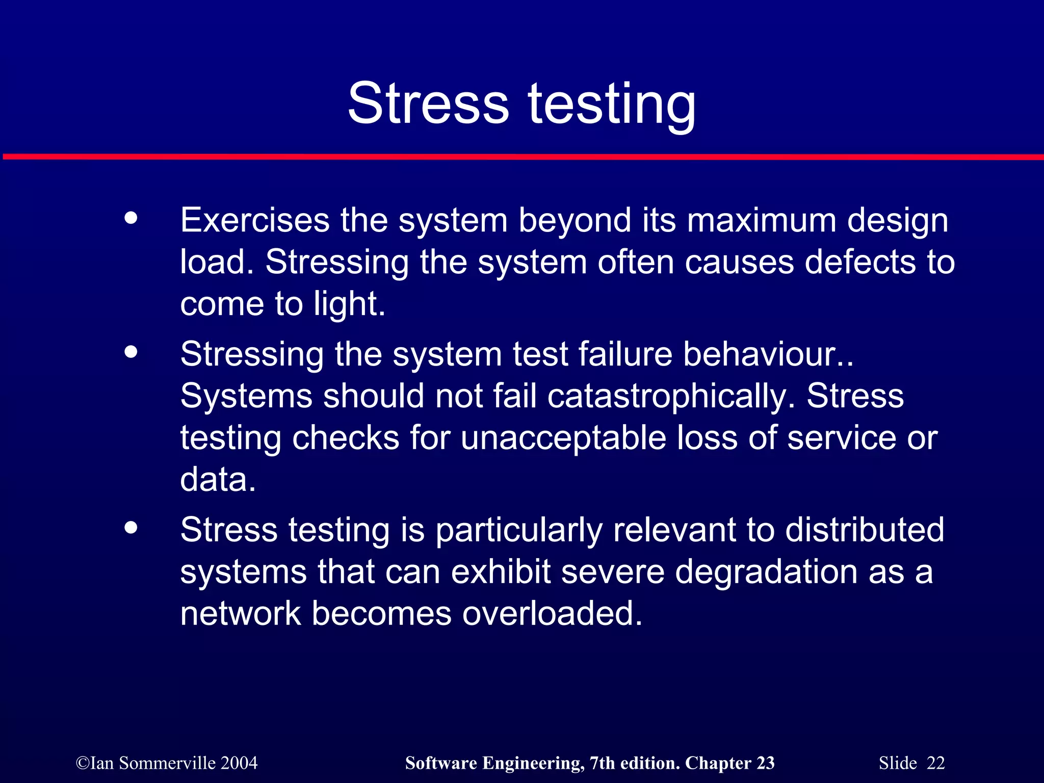 Stress testing Exercises the system beyond its maximum design load. Stressing the system often causes defects to  come to light. Stressing the system test failure behaviour.. Systems should not fail catastrophically. Stress testing checks for unacceptable loss of service or data. Stress testing is particularly relevant to distributed systems that can exhibit severe degradation as a  network becomes overloaded. 