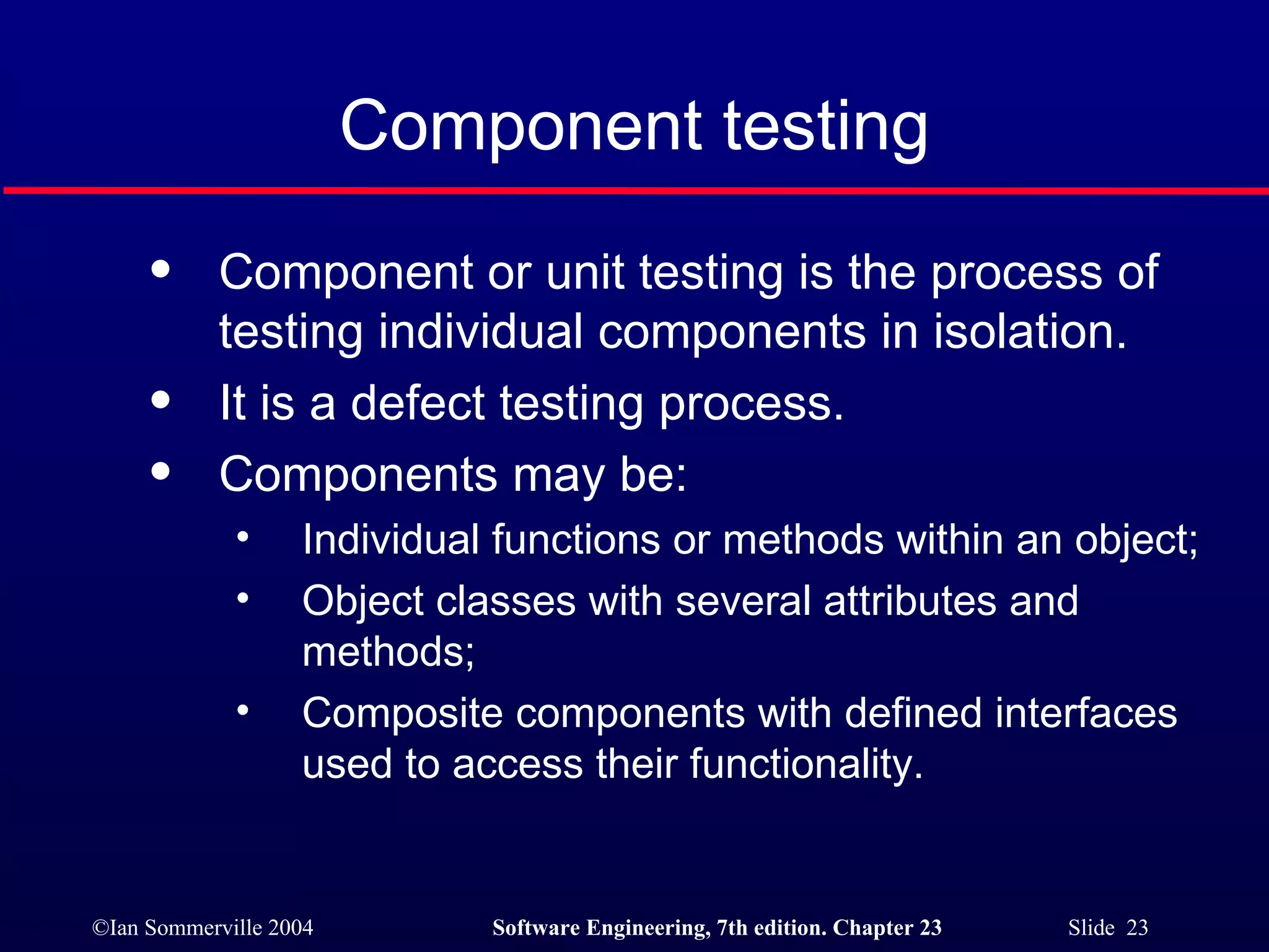 Component testing Component or unit testing is the process of testing individual components in isolation. It is a defect testing process. Components may be: Individual functions or methods within an object; Object classes with several attributes and methods; Composite components with defined interfaces used to access their functionality. 