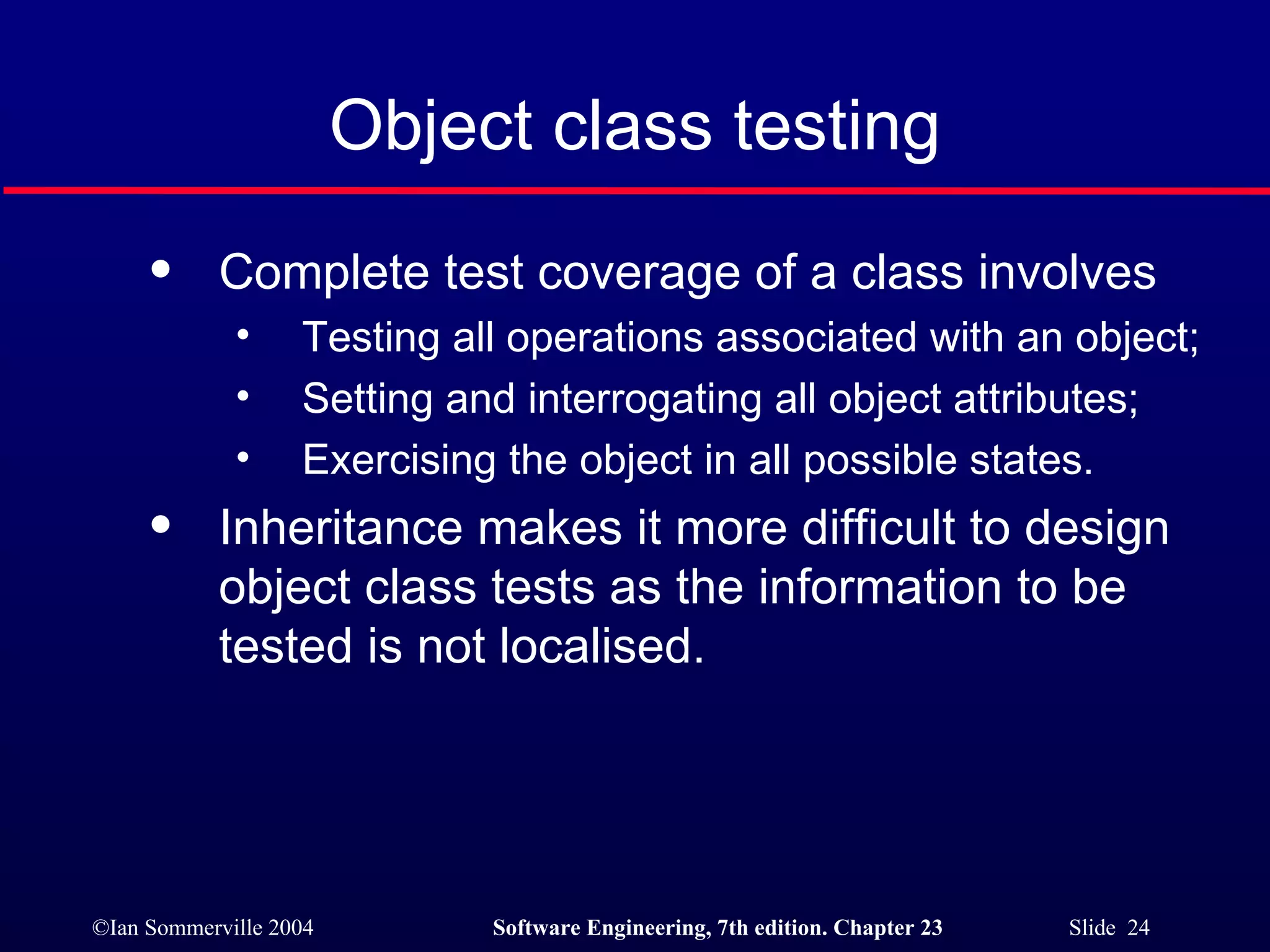 Object class testing Complete test coverage of a class involves Testing all operations associated with an object; Setting and interrogating all object attributes; Exercising the object in all possible states. Inheritance makes it more difficult to design object class tests as the information to be tested is not localised. 