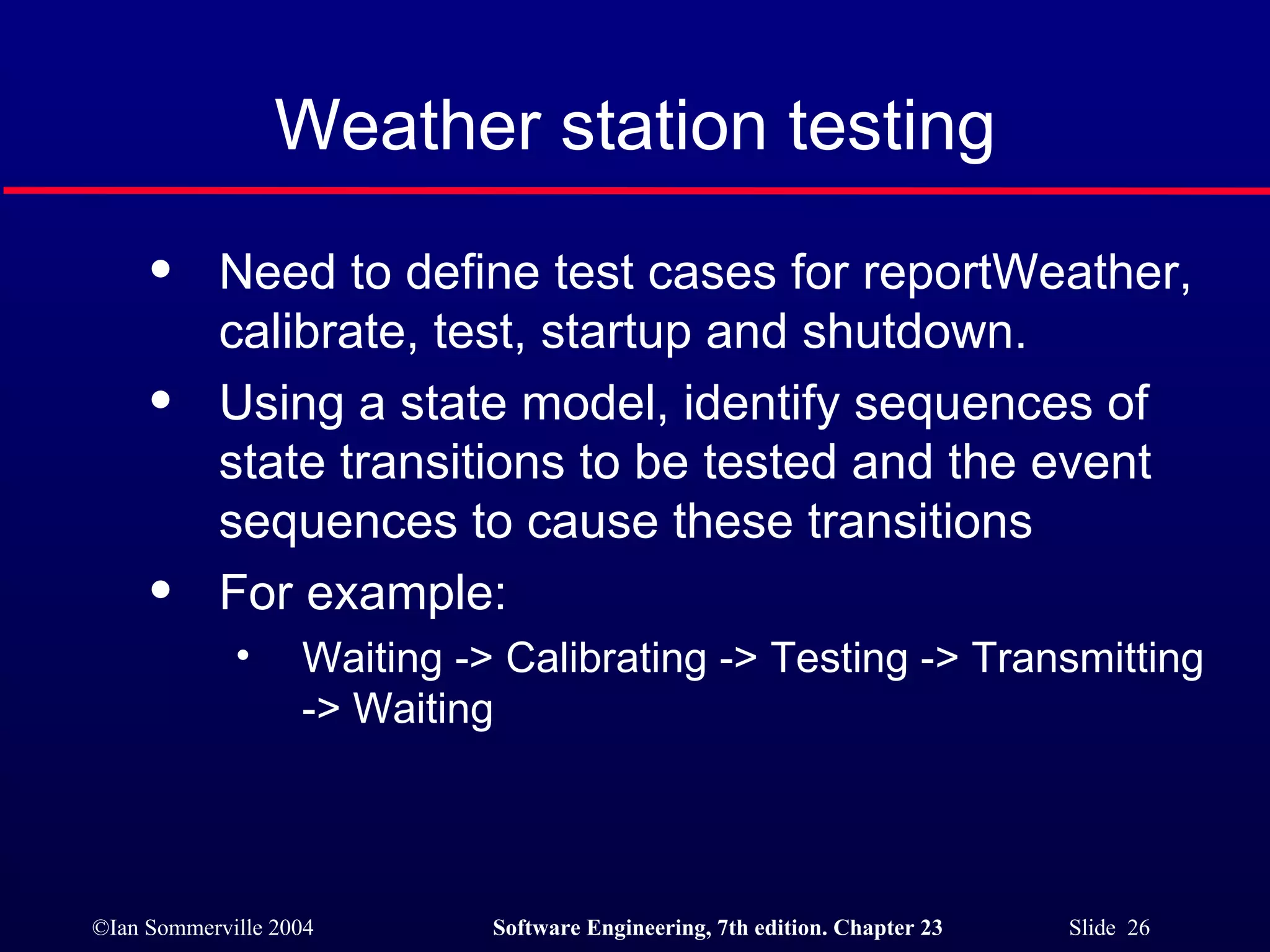 Weather station testing Need to define test cases for reportWeather, calibrate, test, startup and shutdown. Using a state model, identify sequences of state transitions to be tested and the event sequences to cause these transitions For example: Waiting -> Calibrating -> Testing -> Transmitting -> Waiting 