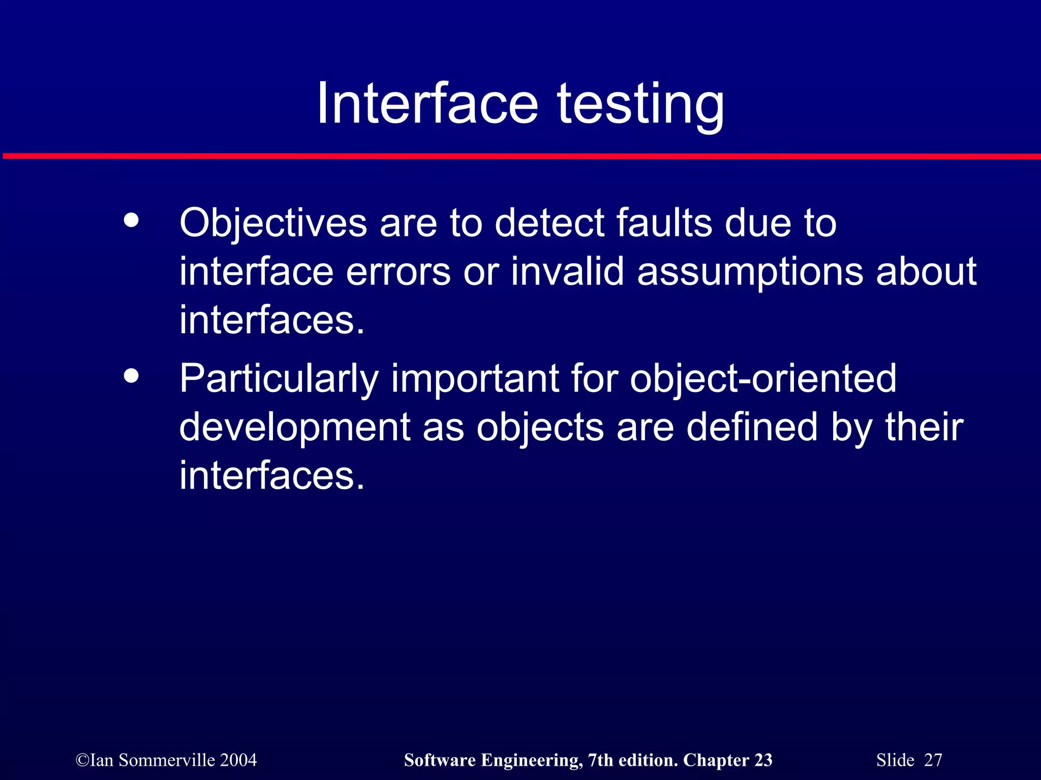 Objectives are to detect faults due to interface errors or invalid assumptions about interfaces. Particularly important for object-oriented development as objects are defined by their interfaces. Interface testing 