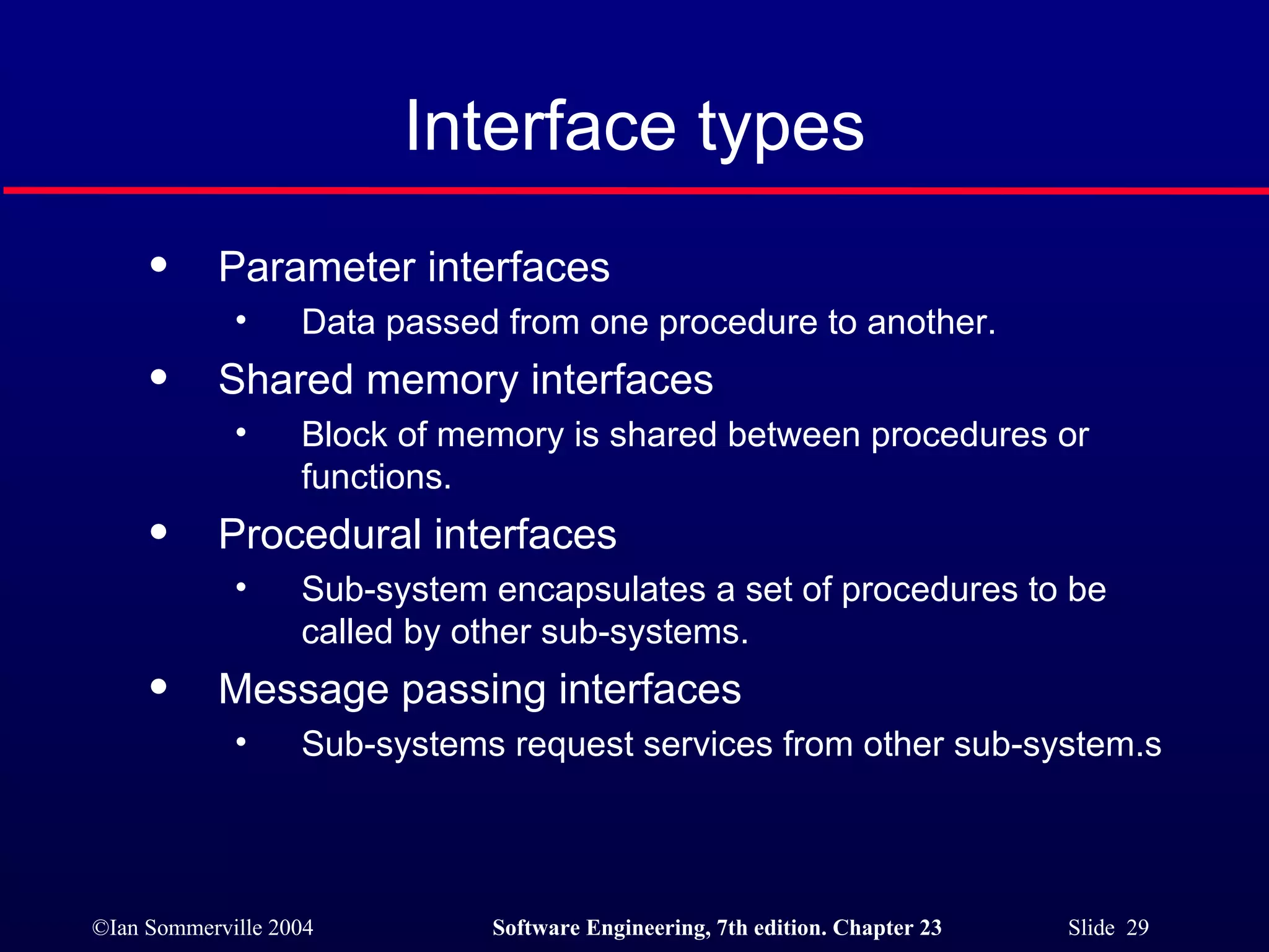 Interface types Parameter interfaces Data passed from one procedure to another. Shared memory interfaces Block of memory is shared between procedures or functions. Procedural interfaces Sub-system encapsulates a set of procedures to be called by other sub-systems. Message passing interfaces Sub-systems request services from other sub-system.s 
