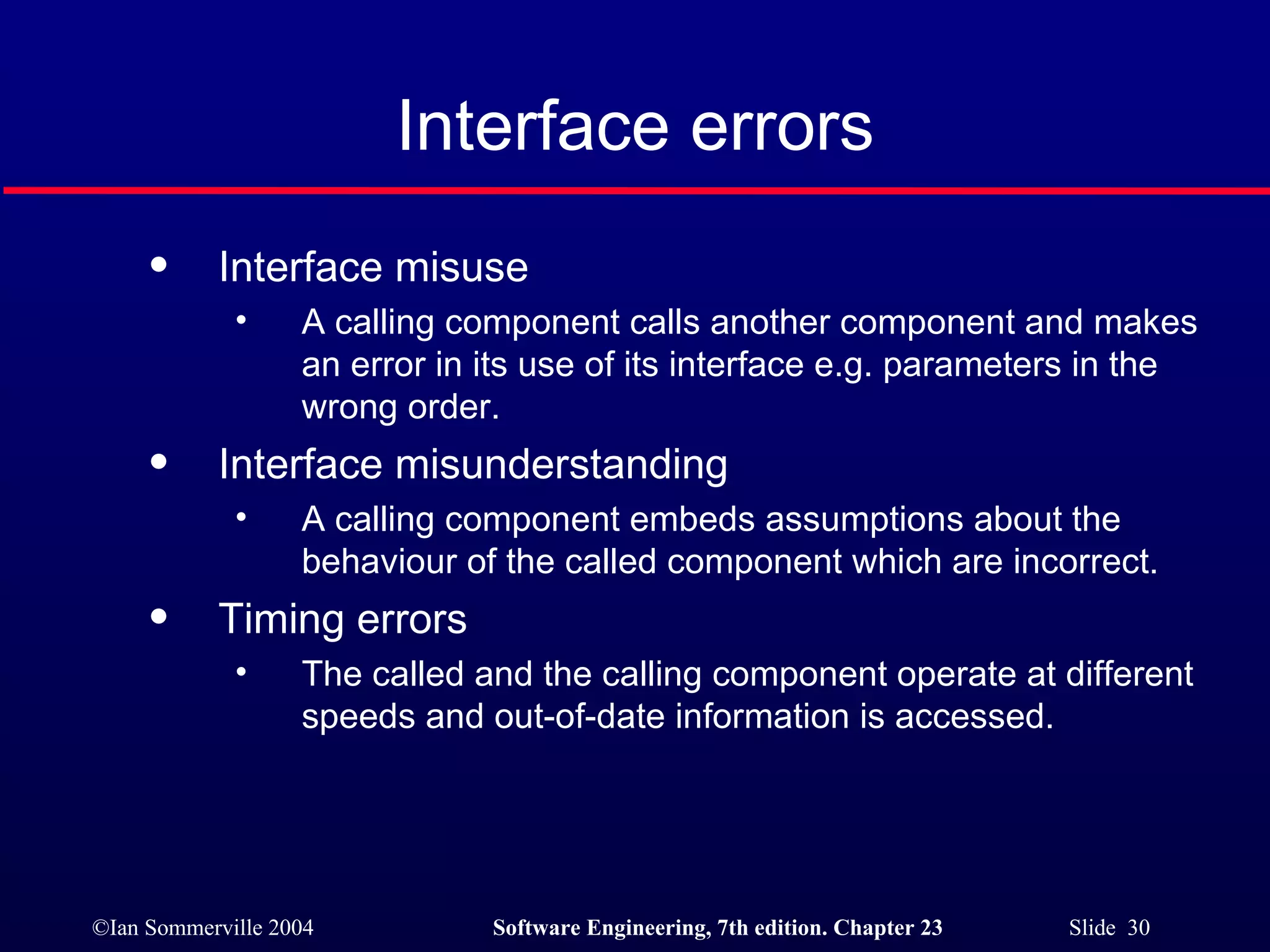 Interface errors Interface misuse A calling component calls another component and makes an error in its use of its interface e.g. parameters in the wrong order. Interface misunderstanding A calling component embeds assumptions about the behaviour of the called component which are incorrect. Timing errors The called and the calling component operate at different speeds and out-of-date information is accessed. 