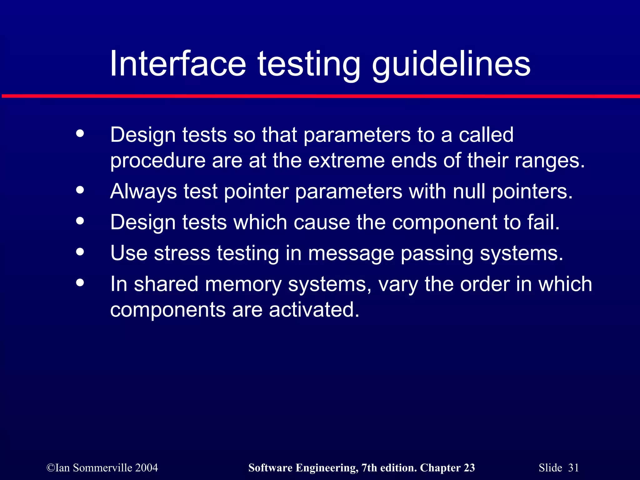 Interface testing guidelines Design tests so that parameters to a called procedure are at the extreme ends of their ranges. Always test pointer parameters with null pointers. Design tests which cause the component to fail. Use stress testing in message passing systems. In shared memory systems, vary the order in which components are activated. 