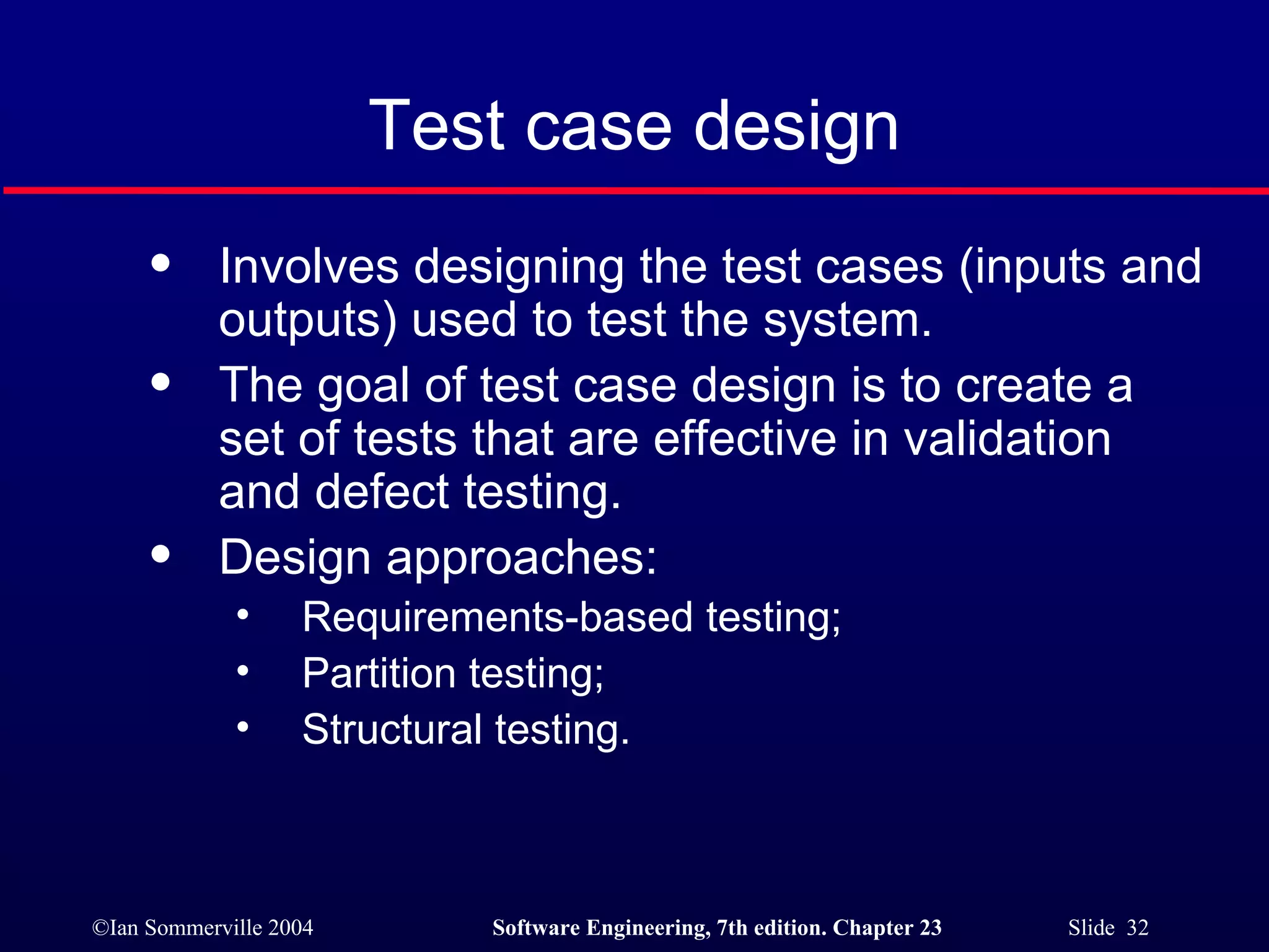 Test case design Involves designing the test cases (inputs and outputs) used to test the system. The goal of test case design is to create a set of tests that are effective in validation and defect testing. Design approaches: Requirements-based testing; Partition testing; Structural testing. 
