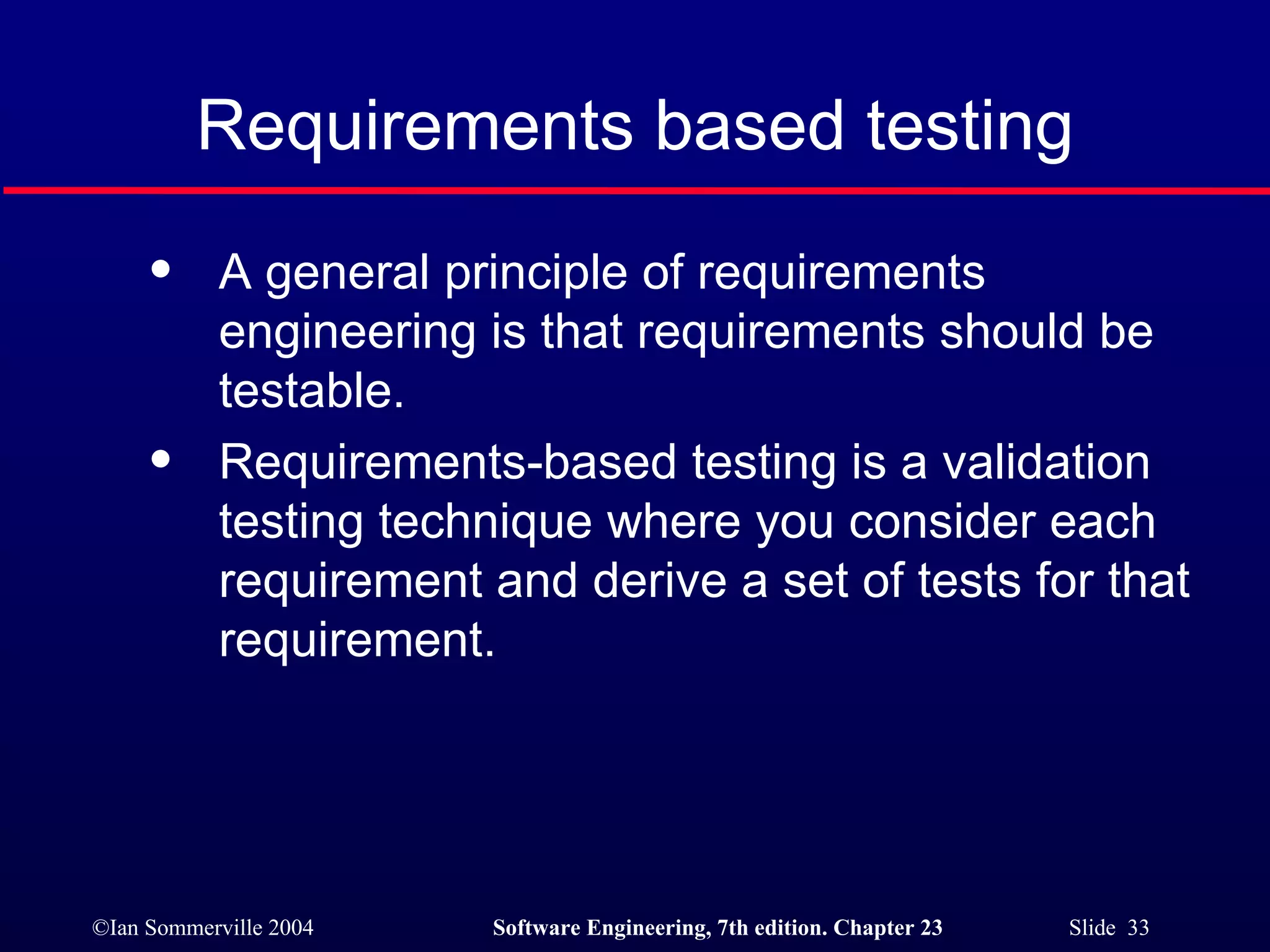 Requirements based testing A general principle of requirements engineering is that requirements should be testable. Requirements-based testing is a validation testing technique where you consider each requirement and derive a set of tests for that requirement. 