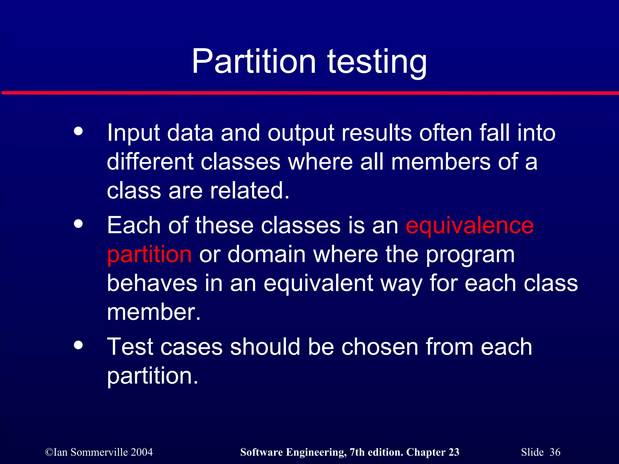 Partition testing Input data and output results often fall into different classes where all members of a class are related. Each of these classes is an  equivalence partition  or domain where the program behaves in an equivalent way for each class member. Test cases should be chosen from each partition. 
