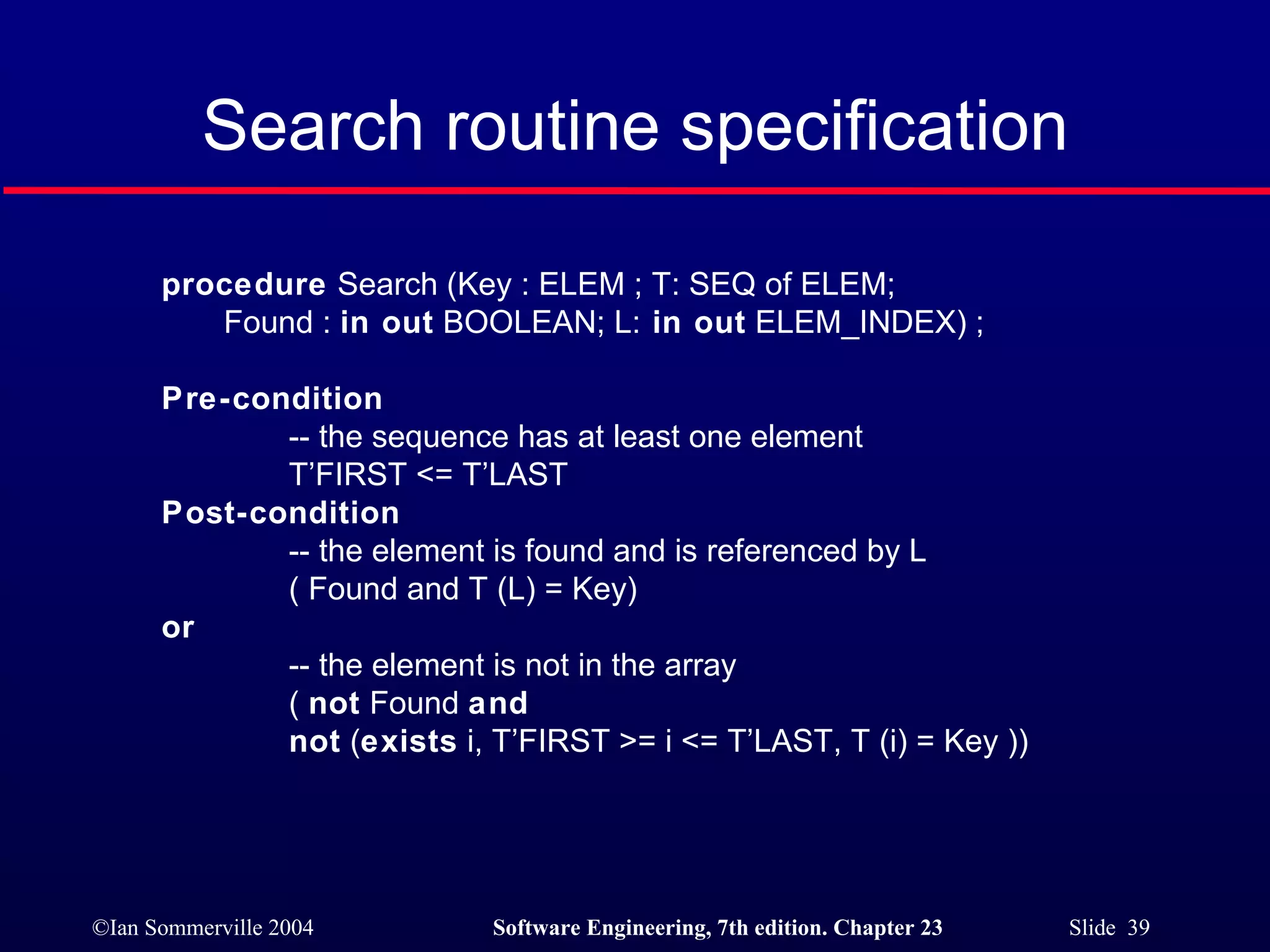 Search routine specification procedure  Search (Key : ELEM ; T: SEQ of ELEM; Found :  in out  BOOLEAN; L:  in out  ELEM_INDEX) ; Pre-condition -- the sequence has at least one element T’FIRST <= T’LAST  Post-condition -- the element is found and is referenced by L ( Found and T (L) = Key)  or   -- the element is not in the array (  not  Found  and not  ( exists  i, T’FIRST >= i <= T’LAST, T (i) = Key )) 