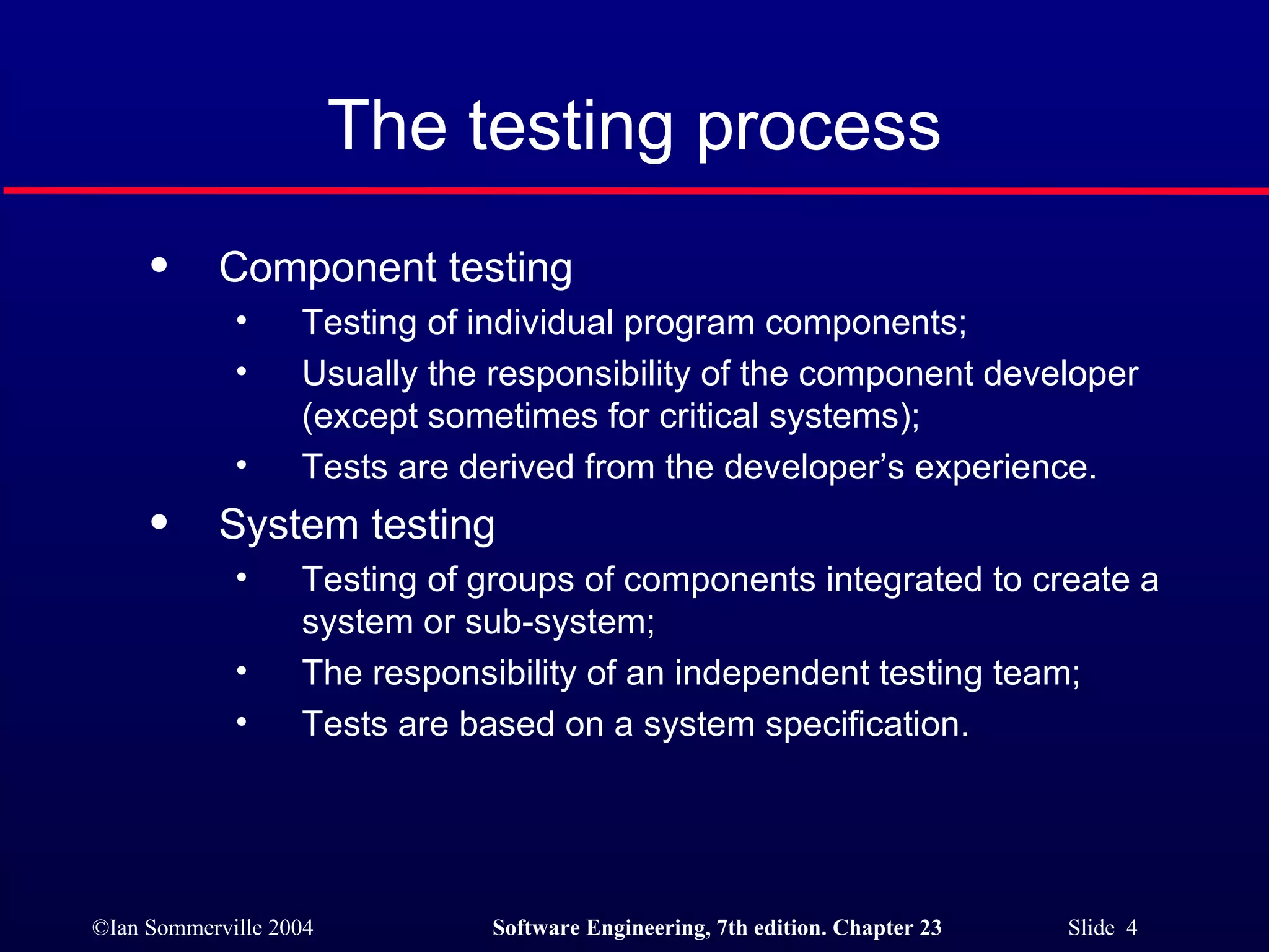 The testing process Component testing  Testing of individual program components; Usually the responsibility of the component developer (except sometimes for critical systems); Tests are derived from the developer’s experience. System testing Testing of groups of components integrated to create a system or sub-system; The responsibility of an independent testing team; Tests are based on a system specification. 