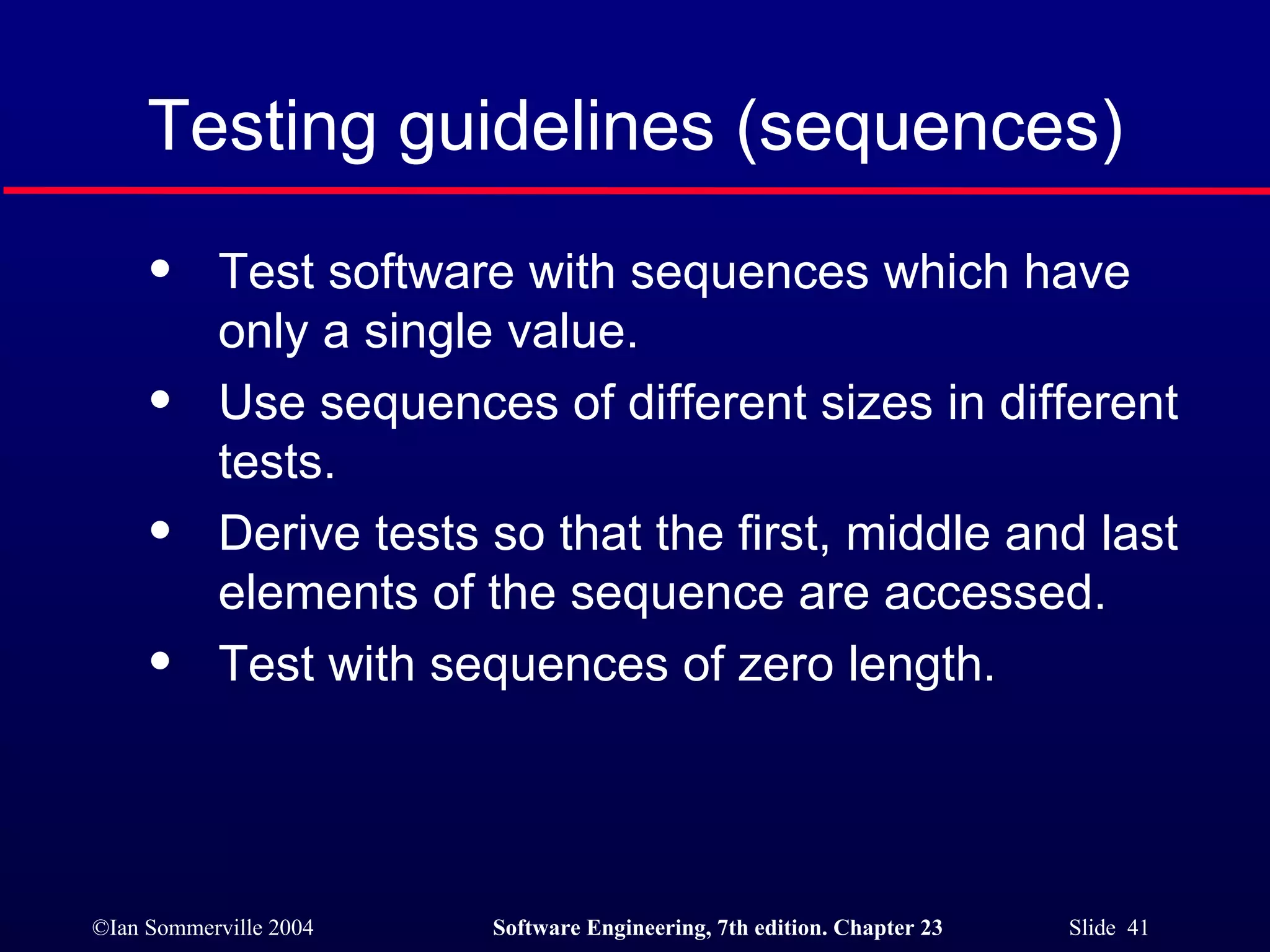 Testing guidelines (sequences) Test software with sequences which have only a single value. Use sequences of different sizes in different tests. Derive tests so that the first, middle and last elements of the sequence are accessed. Test with sequences of zero length. 