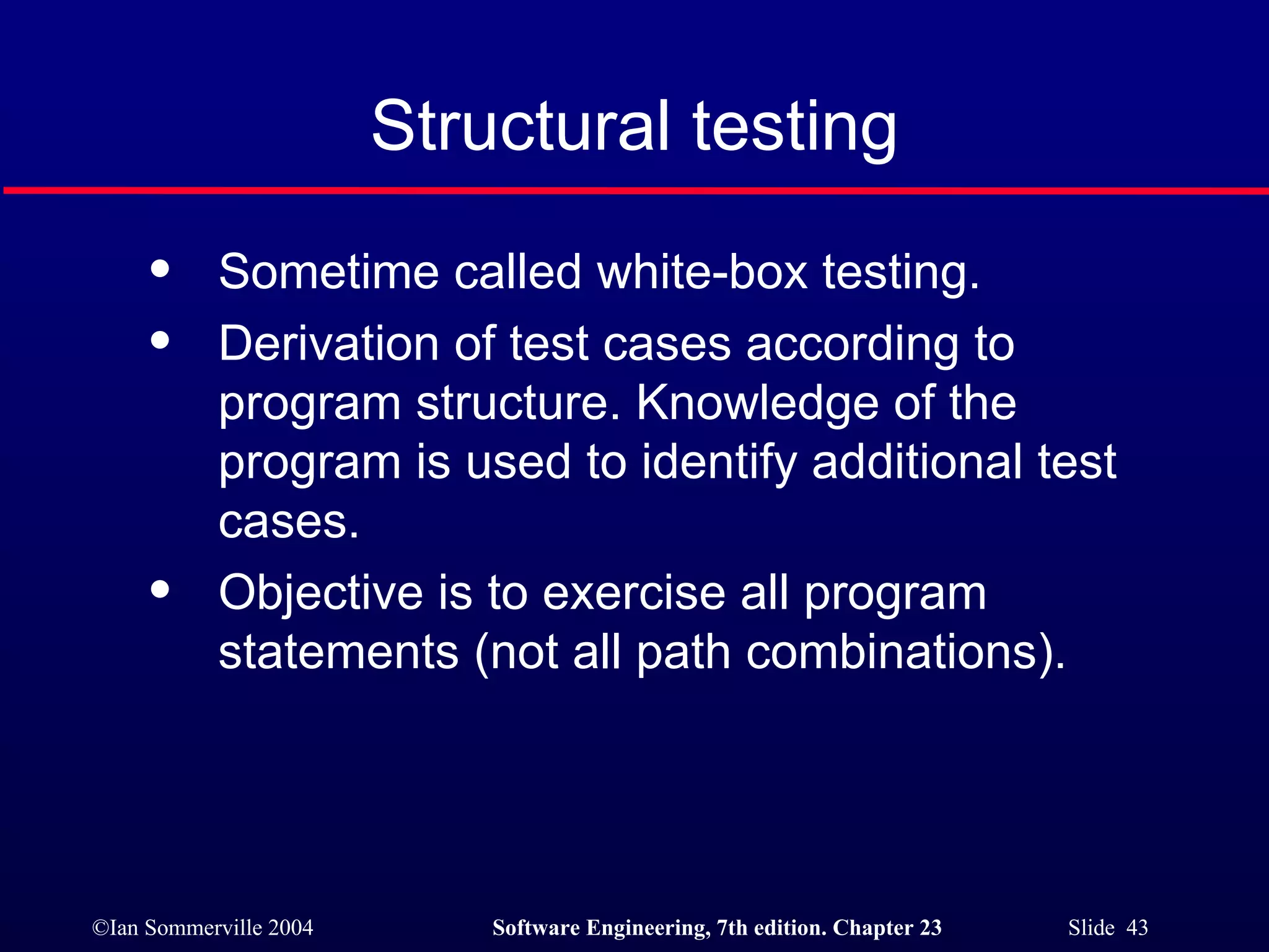 Sometime called white-box testing. Derivation of test cases according to program structure. Knowledge of the program is used to identify additional test cases. Objective is to exercise all program statements (not all path combinations). Structural testing 