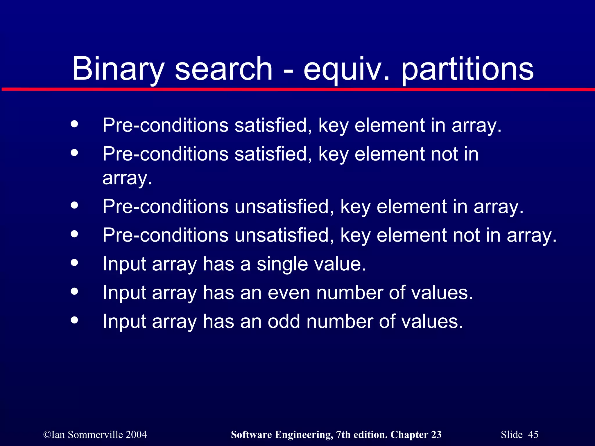 Pre-conditions satisfied, key element in array. Pre-conditions satisfied, key element not in  array. Pre-conditions unsatisfied, key element in array. Pre-conditions unsatisfied, key element not in array. Input array has a single value. Input array has an even number of values. Input array has an odd number of values. Binary search - equiv. partitions 