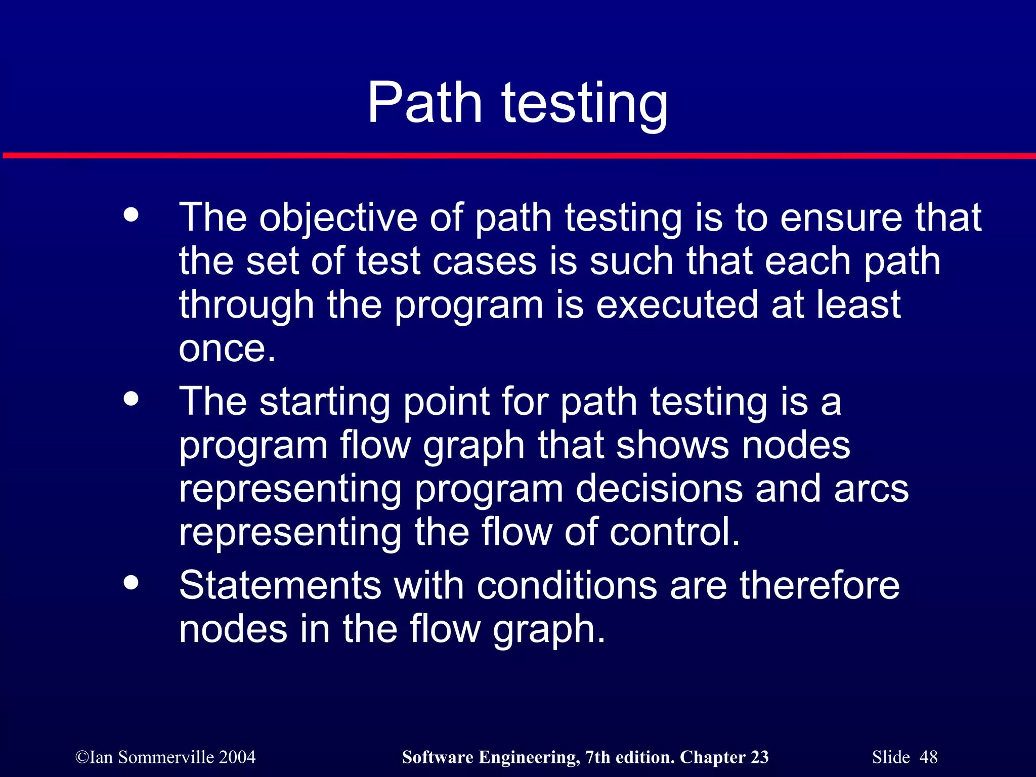 Path testing The objective of path testing is to ensure that the set of test cases is such that each path through the program is executed at least once. The starting point for path testing is a program flow graph that shows nodes representing program decisions and arcs representing the flow of control. Statements with conditions are therefore nodes in the flow graph. 