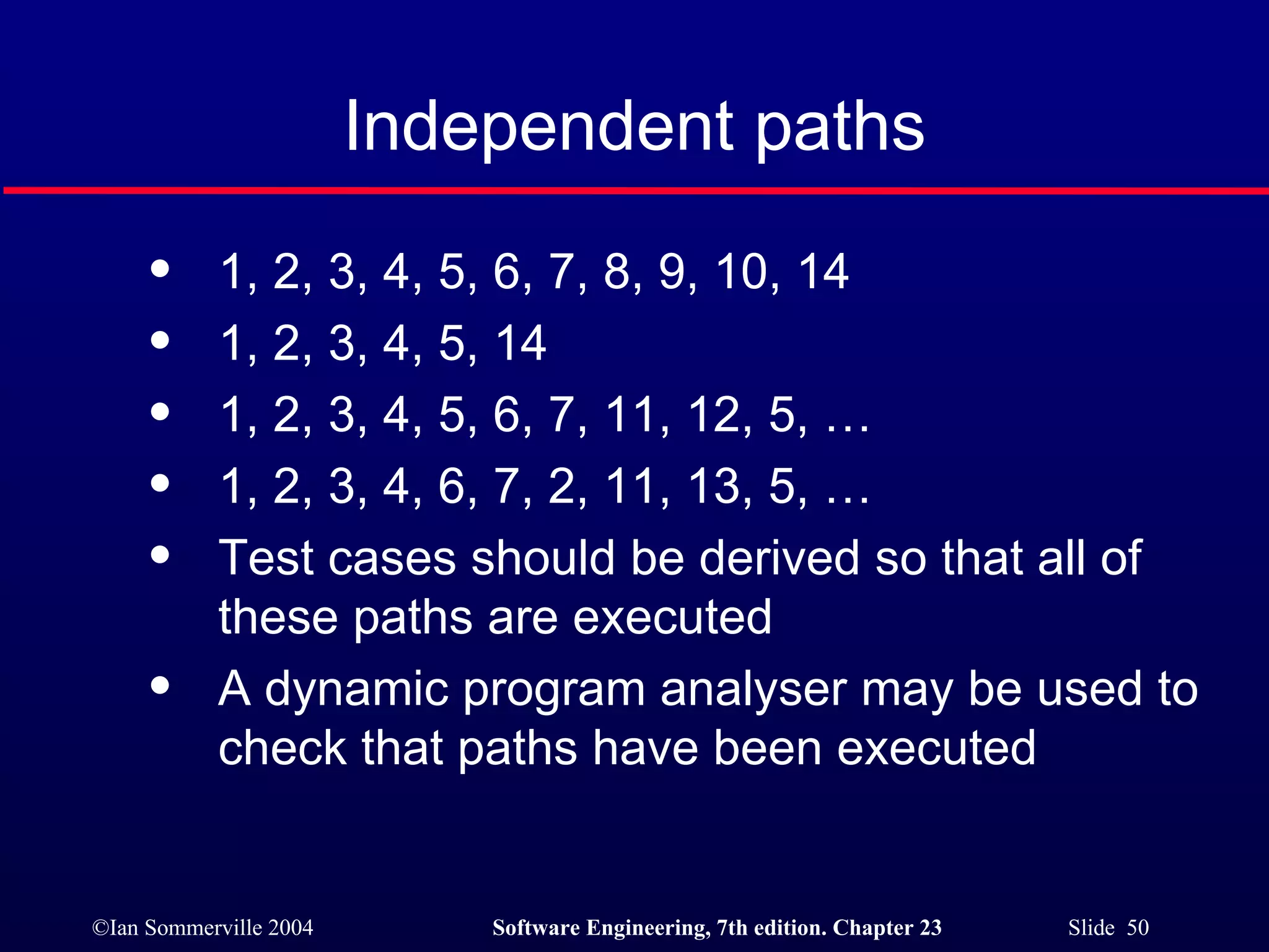 1, 2, 3, 4, 5, 6, 7, 8, 9, 10, 14 1, 2, 3, 4, 5, 14 1, 2, 3, 4, 5, 6, 7, 11, 12, 5, … 1, 2, 3, 4, 6, 7, 2, 11, 13, 5, … Test cases should be derived so that all of these paths are executed A dynamic program analyser may be used to check that paths have been executed Independent paths 