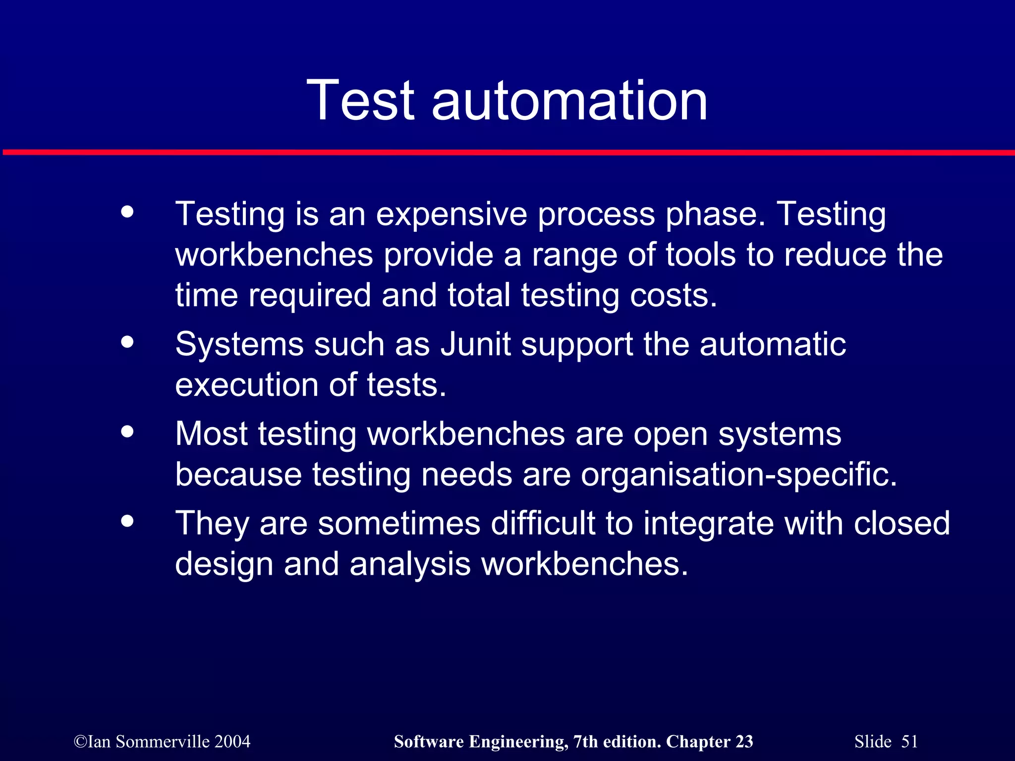 Test automation Testing is an expensive process phase. Testing workbenches provide a range of tools to reduce the time required and total testing costs. Systems such as Junit support the automatic execution of tests. Most testing workbenches are open systems because testing needs are organisation-specific. They are sometimes difficult to integrate with closed design and analysis workbenches. 