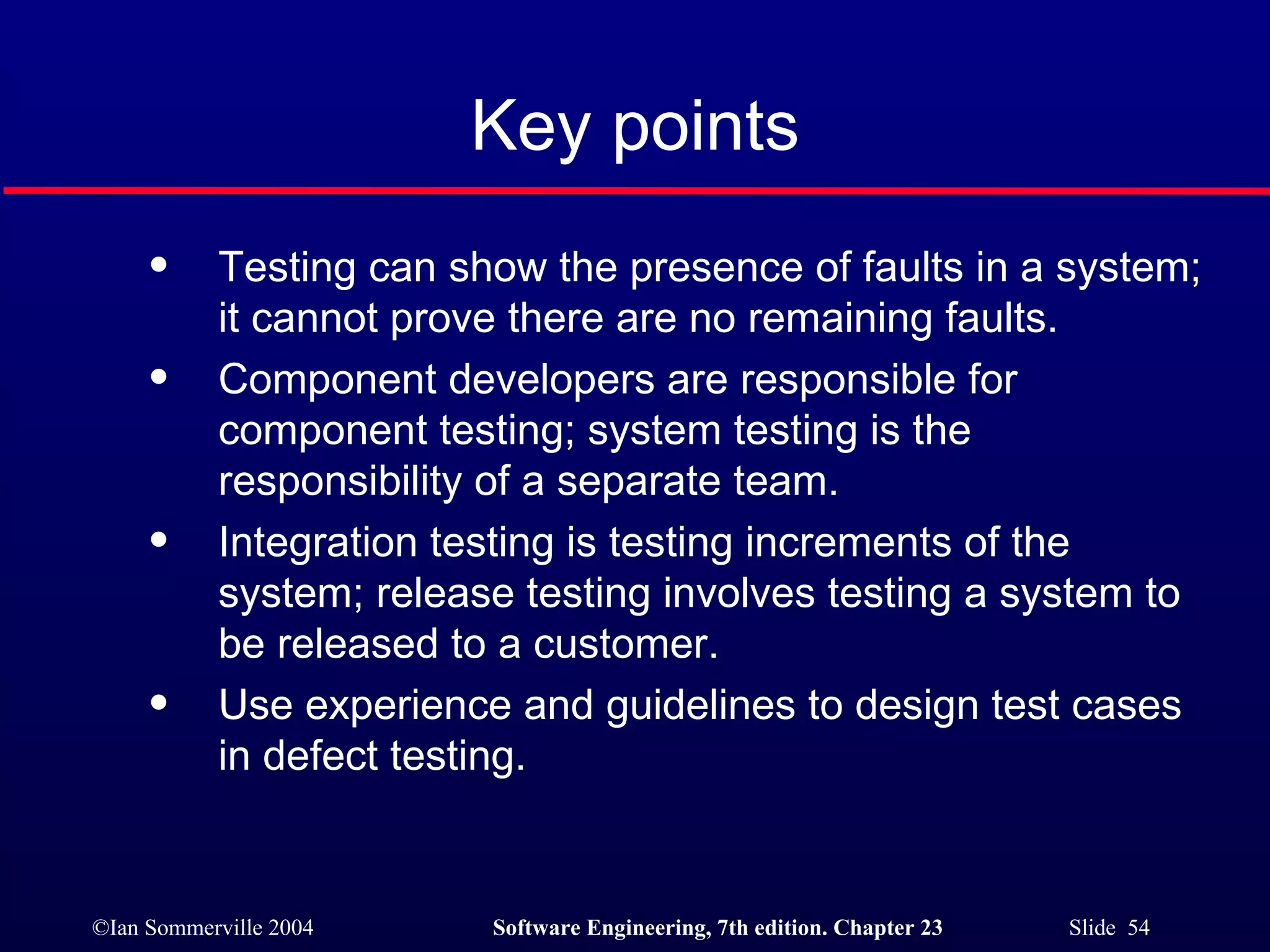 Key points Testing can show the presence of faults in a system; it cannot prove there are no remaining faults. Component developers are responsible for component testing; system testing is the responsibility of a separate team. Integration testing is testing increments of the system; release testing involves testing a system to be released to a customer. Use experience and guidelines to design test cases in defect testing. 
