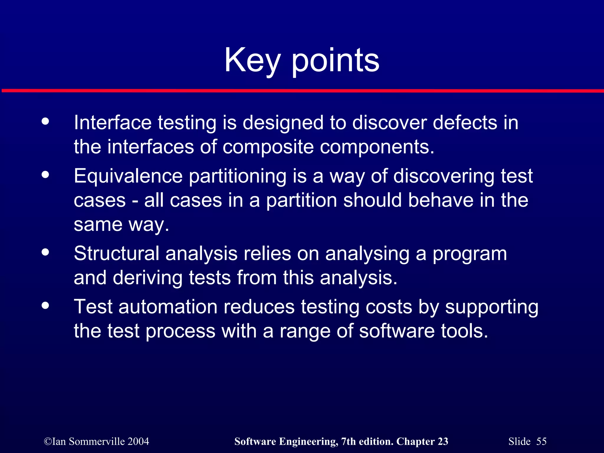 Key points Interface testing is designed to discover defects in the interfaces of composite components. Equivalence partitioning is a way of discovering test cases - all cases in a partition should behave in the same way. Structural analysis relies on analysing a program and deriving tests from this analysis. Test automation reduces testing costs by supporting the test process with a range of software tools. 