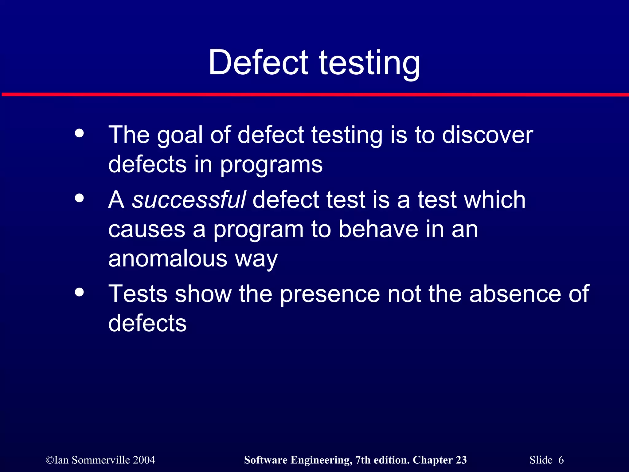 Defect testing The goal of defect testing is to discover defects in programs A  successful  defect test is a test which causes a program to behave in an anomalous way Tests show the presence not the absence of defects 