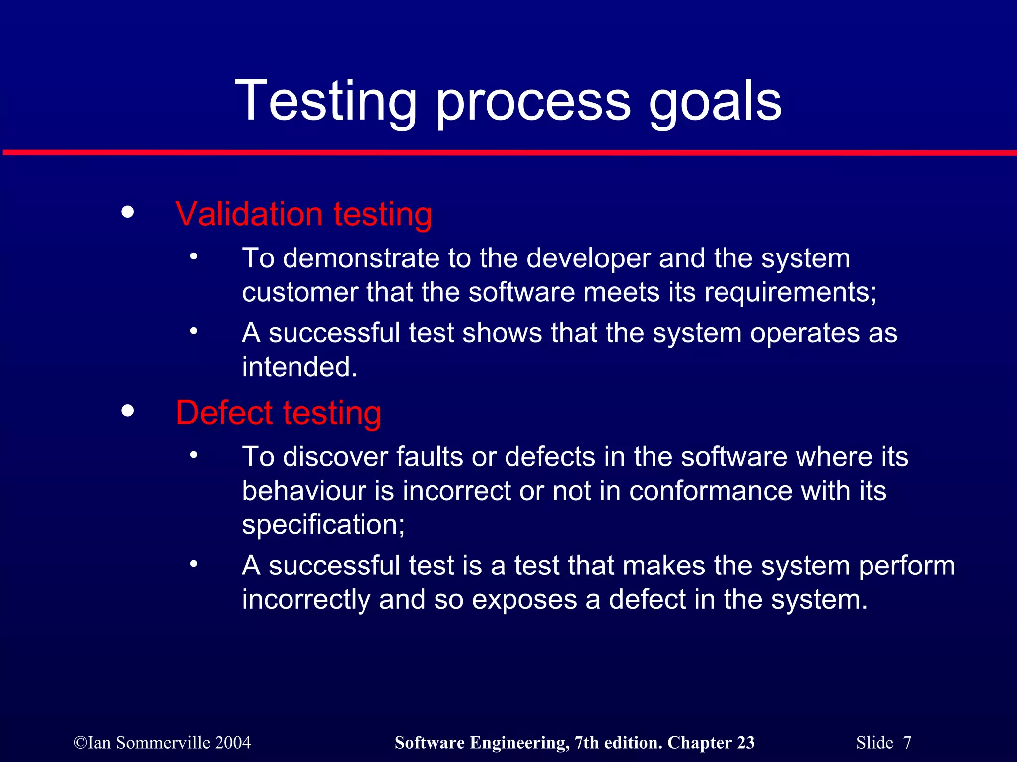 Testing process goals Validation testing To demonstrate to the developer and the system customer that the software meets its requirements; A successful test shows that the system operates as intended. Defect testing To discover faults or defects in the software where its behaviour is incorrect or not in conformance with its specification; A successful test is a test that makes the system perform incorrectly and so exposes a defect in the system. 