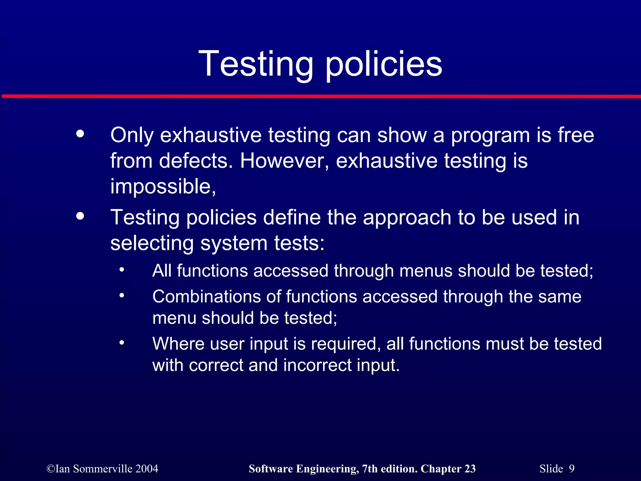 Only exhaustive testing can show a program is free from defects. However, exhaustive testing is impossible, Testing policies define the approach to be used in selecting system tests: All functions accessed through menus should be tested; Combinations of functions accessed through the same menu should be tested; Where user input is required, all functions must be tested with correct and incorrect input. Testing policies 