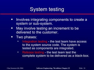 System testing Involves integrating components to create a system or sub-system. May involve testing an increment to be delivered to the customer. Two phases: Integration testing  - the test team have access to the system source code. The system is tested as components are integrated. Release testing  - the test team test the complete system to be delivered as a black-box. 