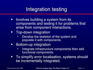 Integration testing Involves building a system from its components and testing it for problems that arise from component interactions. Top-down integration Develop the skeleton of the system and populate it with components. Bottom-up integration Integrate infrastructure components then add functional components. To simplify error localisation, systems should be incrementally integrated. 