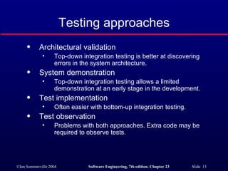 Testing approaches Architectural validation Top-down integration testing is better at discovering errors in the system architecture. System demonstration Top-down integration testing allows a limited demonstration at an early stage in the development. Test implementation Often easier with bottom-up integration testing. Test observation Problems with both approaches. Extra code may be required to observe tests. 
