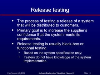 Release testing The process of testing a release of a system that will be distributed to customers. Primary goal is to increase the supplier’s confidence that the system meets its requirements. Release testing is usually black-box or functional testing Based on the system specification only; Testers do not have knowledge of the system implementation. 