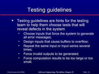 Testing guidelines Testing guidelines are hints for the testing team to help them choose tests that will reveal defects in the system Choose inputs that force the system to generate all error messages; Design inputs that cause buffers to overflow; Repeat the same input or input series several times; Force invalid outputs to be generated; Force computation results to be too large or too small. 