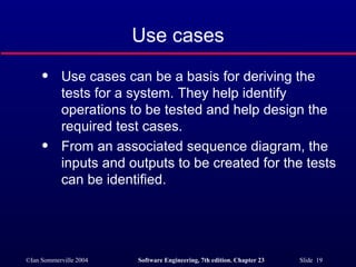 Use cases Use cases can be a basis for deriving the tests for a system. They help identify operations to be tested and help design the required test cases. From an associated sequence diagram, the inputs and outputs to be created for the tests can be identified. 