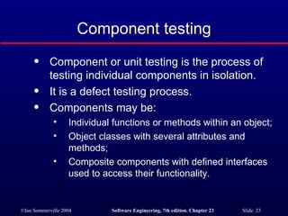 Component testing Component or unit testing is the process of testing individual components in isolation. It is a defect testing process. Components may be: Individual functions or methods within an object; Object classes with several attributes and methods; Composite components with defined interfaces used to access their functionality. 