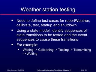 Weather station testing Need to define test cases for reportWeather, calibrate, test, startup and shutdown. Using a state model, identify sequences of state transitions to be tested and the event sequences to cause these transitions For example: Waiting -> Calibrating -> Testing -> Transmitting -> Waiting 